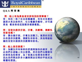 Q&A 問 答 集

 問：船上有為素食者安排特別的菜單嗎？
答：有的！除了在自助餐廳裡，有各式各樣的
蔬菜水果及飲料外，在主餐廳用餐時，亦可選
素食 餐食物或低脂瘦身健康餐點。

問：浴室內提供牙刷、牙膏、洗髮精、潤髮乳
和香皂嗎 ?
答：請自備牙刷、牙膏及刮鬍刀。套房的浴室
內有提供洗髮精、潤髮乳和香皂；其他等級船
艙的浴室內僅提供洗髮精和香皂。

問：船上是否禁煙？
答：為顧及所有乘客的舒適與愉快的感受，因
此我們在遊輪上完全禁煙。然而我們也瞭解有
的乘客為吸煙者，為了能滿足吸煙者的需求，
因此我們開放許多大廳與開放空間的甲板成為   68
專屬吸煙區。
 