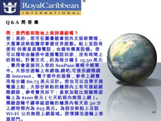 Q&A 問 答 集

問：我們能和陸地上保持連絡嗎？
答：是的，您可在圖書館拿到外文版新聞報，
大螢幕放映能讓您掌握世界脈動。船上並設有
便利 的衛星直撥電話，也備有傳真設備。您
可以隨時由艙房中直撥電話回家，沒有時間上
的限制。計費方式，約為每分鐘＄ 15.50 美元
，費用會直接列入您的 SeaPass 簽帳卡帳單
中。大部份遊輪上有網咖﹙網吧﹚可提供網際網
路 Internet 、電子郵件的服務，參考上網費
用每分鐘 $0.75 美元另計。您也可以自帶手提
電腦上船，大部份新船的艙房內上有可連結網
際網路，參考費用如下：皇家加勒比海國際遊
輪上為 $100 美元 ( 七天航程內無限上網 ) 。
精緻遊輪千禧等級遊輪的艙房內每天前 50 分
上網時間內為 $25 美元。為部份新船上另設
                              69
Wi-Fi 公共無限上網區域。詳情請洽遊輪上客
服部門。
 