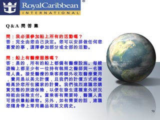 Q&A 問 答 集

問：我必須參加船上所有的活動嗎？
答：完全由您自己決定。您可以安排做任何您
喜愛的事，選擇參加部分或全部的活動。

問：船上有醫療服務嗎？
答：是的，所有的船上都備有醫療設施。每艘
遊輪上都至少有一位持有執照之醫師與一名護
理人員。接受醫療的乘客將額外收取醫療費用
，費用是以美元計價，且我們的計價方式將會
略高於您所在國家的計費。我們強烈建議您購
買完整的旅遊保險，以便在發生這種意外狀況
時能由保險支付。當乘客有需要時，醫護人員
可提供暈船藥物。另外，如有需要的話，建議
您隨身帶上常用藥品和英文病史。
                       70
 
