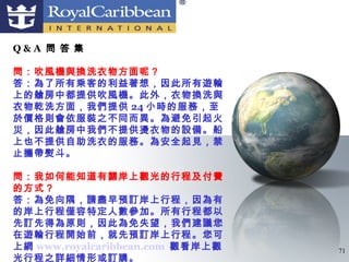 Q&A 問 答 集

問：吹風機與換洗衣物方面呢？
答：為了所有乘客的利益著想，因此所有遊輪
上的艙房中都提供吹風機。此外，衣物換洗與
衣物乾洗方面，我們提供 24 小時的服務，至
於價格則會依服裝之不同而異。為避免引起火
災，因此艙房中我們不提供燙衣物的設備。船
上也不提供自助洗衣的服務。為安全起見，禁
止攜帶熨斗。

問：我如何能知道有關岸上觀光的行程及付費
的方式？
答：為免向隅，請盡早預訂岸上行程，因為有
的岸上行程僅容特定人數參加。所有行程都以
先訂先得為原則，因此為免失望，我們建議您
在遊輪行程開始前，就先預訂岸上行程。您可
上網 www.royalcaribbean.com 觀看岸上觀   71
光行程之詳細情形或訂購。
 