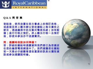 Q&A 問 答 集

登船後，使用放置在前方書桌上的預訂表格，
或直接至岸上觀光辦公室依據船上每日廣告之
節目，透過艙房中的互動式電視系統（如有配
備）進行行程之預訂。岸上觀光行程一旦預訂
後，即使未參加亦不退還費用。

問：通關時我該如何準備？
答：詳細的離船時通關資料我們都已為您備妥
在您的艙房電視頻道中了。我們建議您在離船
前一天務必仔細觀看這些重要的訊息以獲取資
訊或參加通關說明會。


                       72
 