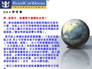Q&A 問 答 集

問 : 航程中，該攜帶什麼樣的衣物？
答 : 參加遊輪假期通常基本應該準備的衣物有
三種：在船上全天可穿著輕便的服裝或運動服
、白天岸上觀光行程或自由活動時所準備的旅
遊服裝（請依季節溫度變化準備）。
 每天船上晚餐的服裝準備建議： ＊非正式服
裝之夜 男士可穿著有領子的襯衫或休閒便服
（勿著短褲、拖鞋），女士可穿著褲裝或洋裝。
＊正式服裝之夜（包括船長歡迎酒會、主題晚
宴和船長惜別晚宴） 女士穿著晚禮服或裙裝，
男士應穿著晚禮服或正式西裝打領帶。 進入健
身房時，必需穿著軟底運動鞋以及舒適的衣服
，基於健康及安全考量，如不遵守穿著原則，
將被拒絕進入；另外，泳衣也請自備。
                         74
＊每天之氣候預測及服裝建議請參照每日行程
 