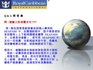 Q&A 問 答 集

問 : 遊輪上的消費支付 ???

 答 : 每位旅客登船時會收到個人專用的
SEAPASS 卡，在整個航程中，該卡將是您的
身份證明（上下船時請隨身攜帶 SEAPASS
卡，以便身份查驗），您可用 SEAPASS 卡
支付一切消費，在航程結束前午夜，您會收
到消費帳單及明細，核對無誤即可下船。

信用卡：建議旅客在登船時登記信用卡資料
，您的一切費用將自動從您的信用卡上扣除
，相當方便。 現金：您也可使用現金（美
元）結帳，航程結束前一天，請您自行於 5
樓客戶服務櫃台，結清您所有消費帳款。
                          75
 