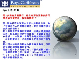 Q&A 問 答 集

問 : 如果有兒童隨行，船上有那些活動安排可
提供給兒童使用，設施有哪些 ?

答 : 遊輪行程非常適合全家一起歡樂出遊。除
了有適合大人的娛樂活動外，對於兒童的節目
安排也很精彩！
船上有提供兒童專用遊樂場，由專人帶領遊戲
安排！但是請父母們特別注意，不要讓小朋友
在甲板上、交誼廳上或舞池中毫無節制的玩耍
，以免影響別人，尤其是晚上更要特別注意安
全。
船公司也特別提供船艙內嬰兒專用疊床，但限
定在您的艙房範圍內使用。
若船上的工作人員有空時，可提供看顧１歲以
上兒童的服務（每小時約 USD 19 ）時間為上
午０８：００至凌晨０２：００須提前２４小       76
時向客服櫃枱預約。
 