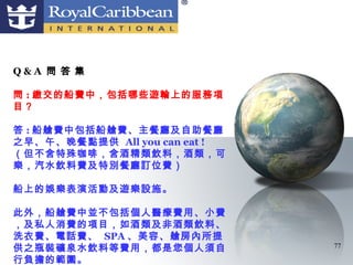 Q&A 問 答 集

問 : 繳交的船費中，包括哪些遊輪上的服務項
目？

答 : 船艙費中包括船艙費、主餐廳及自助餐廳
之早、午、晚餐點提供 All you can eat !
（但不含特殊咖啡，含酒精類飲料，酒類，可
樂，汽水飲料費及特別餐廳訂位費）

船上的娛樂表演活動及遊樂設施。

此外，船艙費中並不包括個人醫療費用、小費
，及私人消費的項目，如酒類及非酒類飲料、
洗衣費、電話費、 SPA 、美容、艙房內所提
供之瓶裝礦泉水飲料等費用，都是您個人須自           77

行負擔的範圍。
 
