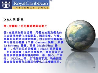 Q&A 問 答 集

問 : 有關船上的用餐時間與地點？

答 : 在皇家加勒比遊輪，用餐的地點及餐食的
內容選擇及變化相當豐富，通常早餐、午餐、
晚餐的地點您可隨意挑選，你可前往有單點菜
單內容的主餐廳 ( 三樓 Carmen 餐廳 、四樓
La Boheme 餐廳、五樓 Magic Flute 餐
廳 ) ，也可前往自助餐廳 (Island 燒烤餐廳
、帆船咖啡廳 ) 享用多種菜色，皇家大道上另
有皇家咖啡廳備有精美咖啡、茶、點心、三明
治、 PIZZA... 等，您可盡情享用。晚餐則建
議光臨每晚都有主題菜色變化之主餐廳享用。

                                78
 
