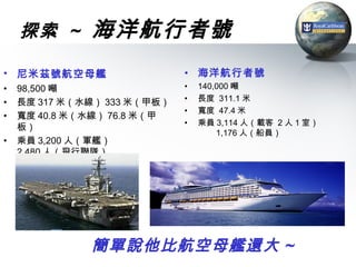 探索 ~      海洋航行者號
• 尼米茲號航空母艦                   • 海洋航行者號
•   98,500 噸                 •   140,000 噸
•   長度 317 米（水線） 333 米（甲板）   •   長度 311.1 米
                             •   寬度 47.4 米
•   寬度 40.8 米（水線） 76.8 米（甲
                             •   乘員 3,114 人（載客 2 人 1 室）
    板）
                                     1,176 人（船員）
•   乘員 3,200 人（軍艦）
    2,480 人（飛行聯隊）




              簡單說他比航空母艦還大 ~
 