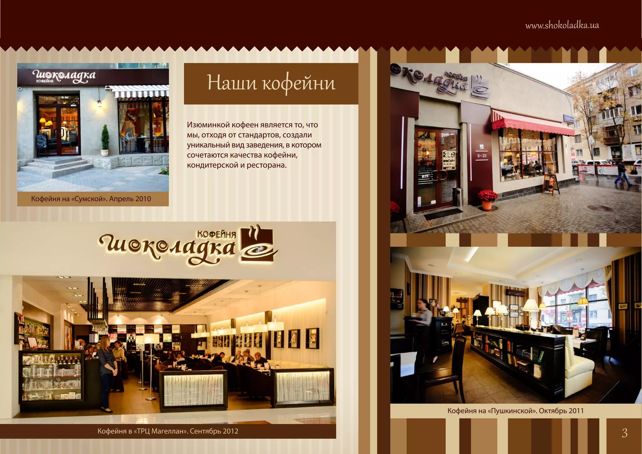 www.shokoladka.ua



                                                Наши кофейни
                                          Изюминкой кофеен является то, что
                                          мы, отходя от стандартов, создали
                                          уникальный вид заведения, в котором
                                          сочетаются качества кофейни,
                                          кондитерской и ресторана.



Кофейня на «Сумской». Апрель 2010




                                                                                Кофейня на «Пушкинской». Октябрь 2011

                  Кофейня в «ТРЦ Магеллан». Сентябрь 2012                                                                3
 