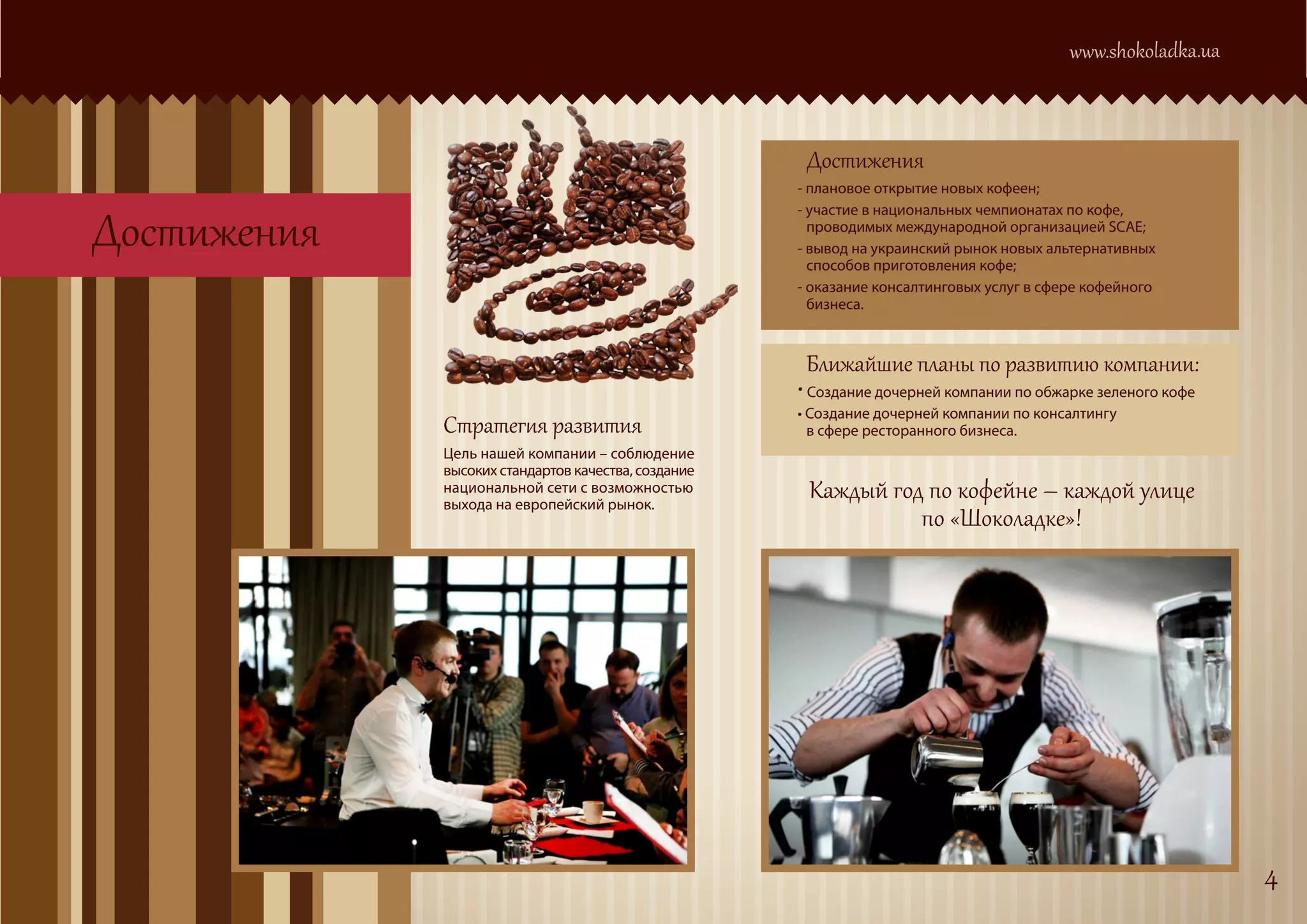 www.shokoladka.ua



                                                      Достижения
                                                     - плановое открытие новых кофеен;


Достижения
                                                     - участие в национальных чемпионатах по кофе,
                                                       проводимых международной организацией SCAE;
                                                     - вывод на украинский рынок новых альтернативных
                                                       способов приготовления кофе;
                                                     - оказание консалтинговых услуг в сфере кофейного
                                                       бизнеса.


                                                      Ближайшие планы по развитию компании:
                                                     • Создание дочерней компании по обжарке зеленого кофе
             Стратегия развития
                                                     • Создание дочерней компании по консалтингу
                                                       в сфере ресторанного бизнеса.
             Цель нашей компании – соблюдение
             высоких стандартов качества, создание
             национальной сети с возможностью         Каждый год по кофейне – каждой улице
                                                                по «Шоколадке»!
             выхода на европейский рынок.




                                                                                                              4
 