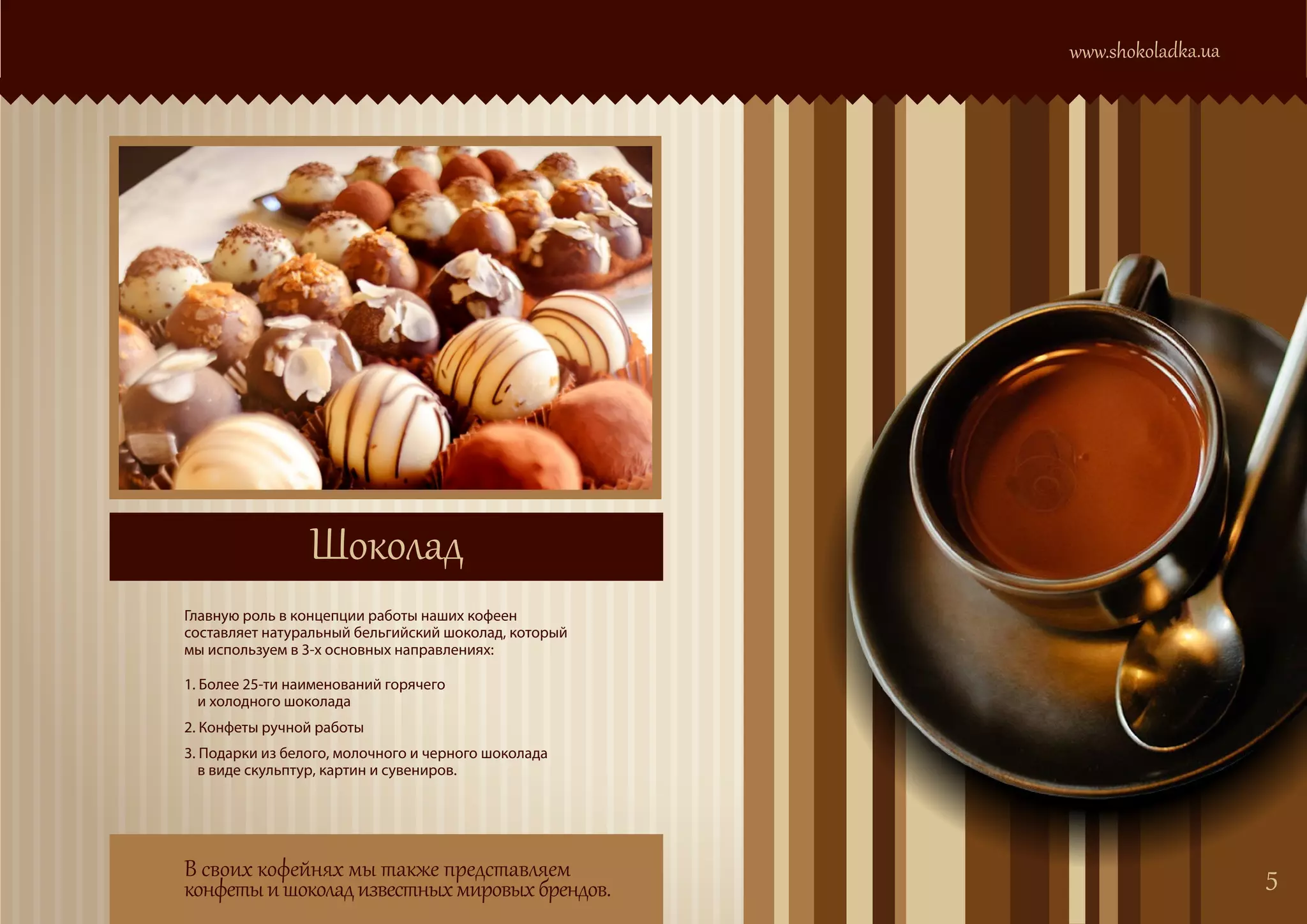 www.shokoladka.ua




                 Шоколад
Главную роль в концепции работы наших кофеен
составляет натуральный бельгийский шоколад, который
мы используем в 3-х основных направлениях:

1. Более 25-ти наименований горячего
   и холодного шоколада
2. Конфеты ручной работы
3. Подарки из белого, молочного и черного шоколада
   в виде скульптур, картин и сувениров.




В своих кофейнях мы также представляем                                    5
конфеты и шоколад известных мировых брендов.
 