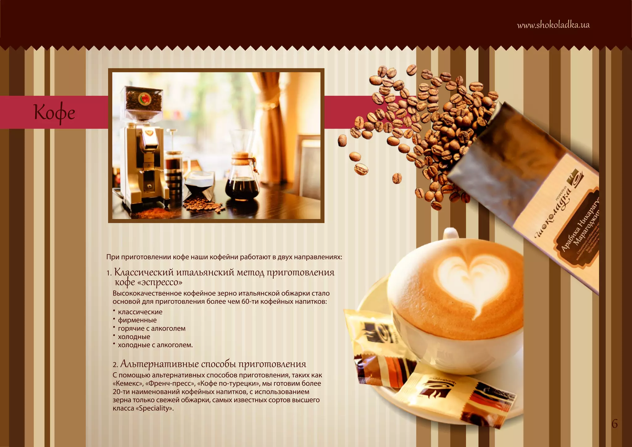 www.shokoladka.ua




Кофе




       При приготовлении кофе наши кофейни работают в двух направлениях:

       1.   Классический итальянский метод приготовления
            кофе «эспрессо»
            Высококачественное кофейное зерно итальянской обжарки стало
            основой для приготовления более чем 60-ти кофейных напитков:
            •
            •
             классические

            •
             фирменные

            •
             горячие с алкоголем

            •
             холодные
             холодные с алкоголем.

            2.  Альтернативные способы приготовления
            С помощью альтернативных способов приготовления, таких как
            «Кемекс», «Френч-пресс», «Кофе по-турецки», мы готовим более
            20-ти наименований кофейных напитков, с использованием
            зерна только свежей обжарки, самых известных сортов высшего
            класса «Speciality».

                                                                                               6
 