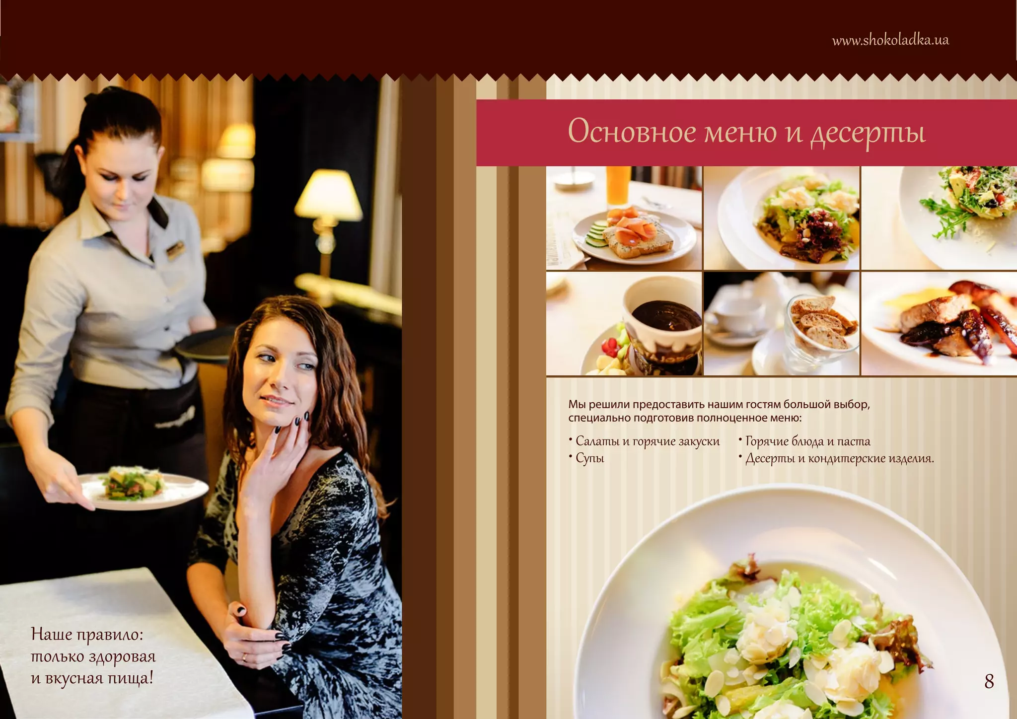 www.shokoladka.ua



                  Основное меню и десерты




                  Мы решили предоставить нашим гостям большой выбор,
                  специально подготовив полноценное меню:
                  • Салаты и горячие закуски • Горячие блюда и паста
                  • Супы                     • Десерты и кондитерские изделия.




Наше правило:
только здоровая
и вкусная пища!                                                                  8
 