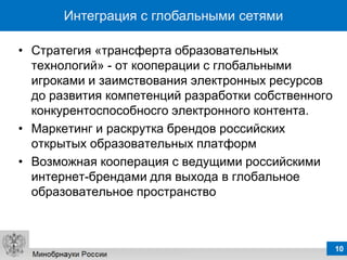 Интеграция с глобальными сетями

• Стратегия «трансферта образовательных
  технологий» - от кооперации с глобальными
  игроками и заимствования электронных ресурсов
  до развития компетенций разработки собственного
  конкурентоспособносго электронного контента.
• Маркетинг и раскрутка брендов российских
  открытых образовательных платформ
• Возможная кооперация с ведущими российскими
  интернет-брендами для выхода в глобальное
  образовательное пространство



                                                    10
 