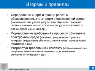 «Нормы и правила»

• Определение «норм и правил работы»
  образовательных платформ в электронной среде
  (единая система учетов результатов обучения, создание
  системы «навигации» по открытым ресурса, прозрачность
  для контроля и оценки и др.).
• Формирование требований к процессу обучения в
  электронной среде (наличие средств мониторинга и
  контроля результатов обучения, модульность, методическая
  поддержка и др.).
• Разработка требований к контенту («Обновляемость и
  сопровождаемость», интерактивность, единый язык
  описание и типизация и др.).




                                                             11
 