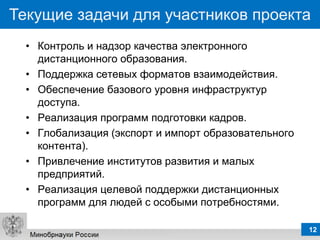 Текущие задачи для участников проекта
  • Контроль и надзор качества электронного
    дистанционного образования.
  • Поддержка сетевых форматов взаимодействия.
  • Обеспечение базового уровня инфраструктур
    доступа.
  • Реализация программ подготовки кадров.
  • Глобализация (экспорт и импорт образовательного
    контента).
  • Привлечение институтов развития и малых
    предприятий.
  • Реализация целевой поддержки дистанционных
    программ для людей с особыми потребностями.

                                                      12
 