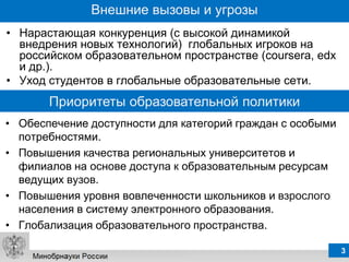 Внешние вызовы и угрозы
• Нарастающая конкуренция (с высокой динамикой
  внедрения новых технологий) глобальных игроков на
  российском образовательном пространстве (coursera, edx
  и др.).
• Уход студентов в глобальные образовательные сети.
       Приоритеты образовательной политики
• Обеспечение доступности для категорий граждан с особыми
  потребностями.
• Повышения качества региональных университетов и
  филиалов на основе доступа к образовательным ресурсам
  ведущих вузов.
• Повышения уровня вовлеченности школьников и взрослого
  населения в систему электронного образования.
• Глобализация образовательного пространства.

                                                            3
 