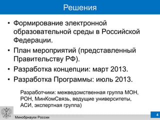 Решения
• Формирование электронной
  образовательной среды в Российской
  Федерации.
• План мероприятий (представленный
  Правительству РФ).
• Разработка концепции: март 2013.
• Разработка Программы: июль 2013.
   Разработчики: межведомственная группа МОН,
   РОН, МинКомСвязь, ведущие университеты,
   АСИ, экспертная группа)
                                                4
 