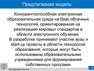 Предлагаемая модель

    Конкурентоспособная электронная
образовательная среда на базе облачных
     технологий, ориентированная на
    реализацию мировых стандартов в
      области электронного обучения.
 В разработке принимают участие вузы и
  start-up проекты в области технологий
     образования, которые могут быть
     использованы образовательными
    учреждениями для формирования
          собственных программ
                                          5
 