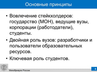 Основные принципы

• Вовлечение стейкхолдеров:
  государство (МОН), ведущие вузы,
  корпорации (работодатели),
  студенты.
• Двойная роль вузов: разработчики и
  пользователи образовательных
  ресурсов.
• Ключевая роль студентов.
                                       6
 