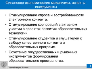 Финансово-экономические механизмы, аспекты,
               инструменты

• Стимулирование спроса и востребованности
  электронного контента.
• Стимулирование корпораций в активном
  участии в проектах развития образовательных
  технологий.
• Стимулирование студентов и слушателей к
  выбору качественного контента и
  образовательных программ.
• Сочетание государственных и рыночных
  инструментов формирования
  образовательного пространства.
                                                7
 