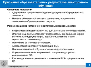 Признание образовательных результатов электронного
                    обучения
  Основные положения
   • «Держатель» программы определяет доступный набор дистантных
     элементов.
   • Наличие обязательной системы оценивания, встроенной в
     электронные образовательные ресурсы.

  Рекомендации по изменению нормативных правовых актов

   •   Корректировка и адаптация ФГОС для дистанционного образования.
   •   Электронный документооборот образовательного процесса (прием
       вступительной документации, ведомости, зачетные книжки ,
       сертификаты освоение и др.).
   •   Положение об итоговой аттестации.
   •   Аккредитация (критерии учитывающие ДО).
   •   Снятие ограничений «обучения только на русском языке».
   •   Определение перечня направлений, которые не допускают
       использование ДО.
   •   Рекомендации по нормативным положениям ВУЗа при реализации
       ДО.
                                                                        8
 