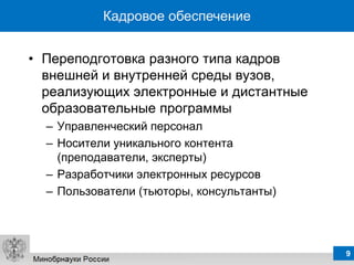 Кадровое обеспечение


• Переподготовка разного типа кадров
  внешней и внутренней среды вузов,
  реализующих электронные и дистантные
  образовательные программы
  – Управленческий персонал
  – Носители уникального контента
    (преподаватели, эксперты)
  – Разработчики электронных ресурсов
  – Пользователи (тьюторы, консультанты)




                                           9
 