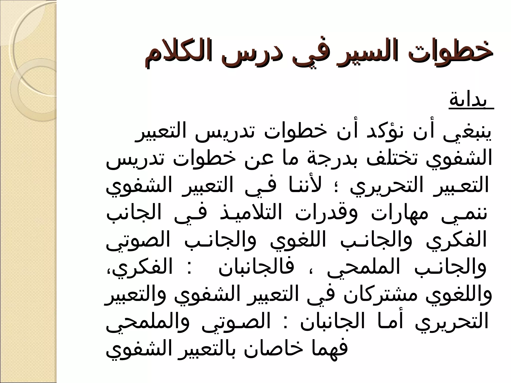 ‫خطوات السير في درس الكلم‬
                                      ‫بداية‬
    ‫ينبغي أن نؤكد أن خطوات تدريس التعبير‬
‫الشفوي تختلف بدرجة ما عن خطوات تدريس‬
‫التعفبير التحريري ؛ لننفا ففي التعبير الشفوي‬
‫ننمفي مهارات وقدرات التلميفذ ففي الجانب‬
‫الفكري والجانفب اللغوي والجانفب الصوتي‬
            ‫ف‬               ‫ف‬
‫والجانفب الملمحي ، فالجانبان : الفكري،‬
                                    ‫ف‬
‫واللغوي مشتركان في التعبير الشفوي والتعبير‬
‫التحريري أمفا الجانبان : الصفوتي والملمحي‬
‫فهما خاوصان بالتعبير الشفوي‬
 