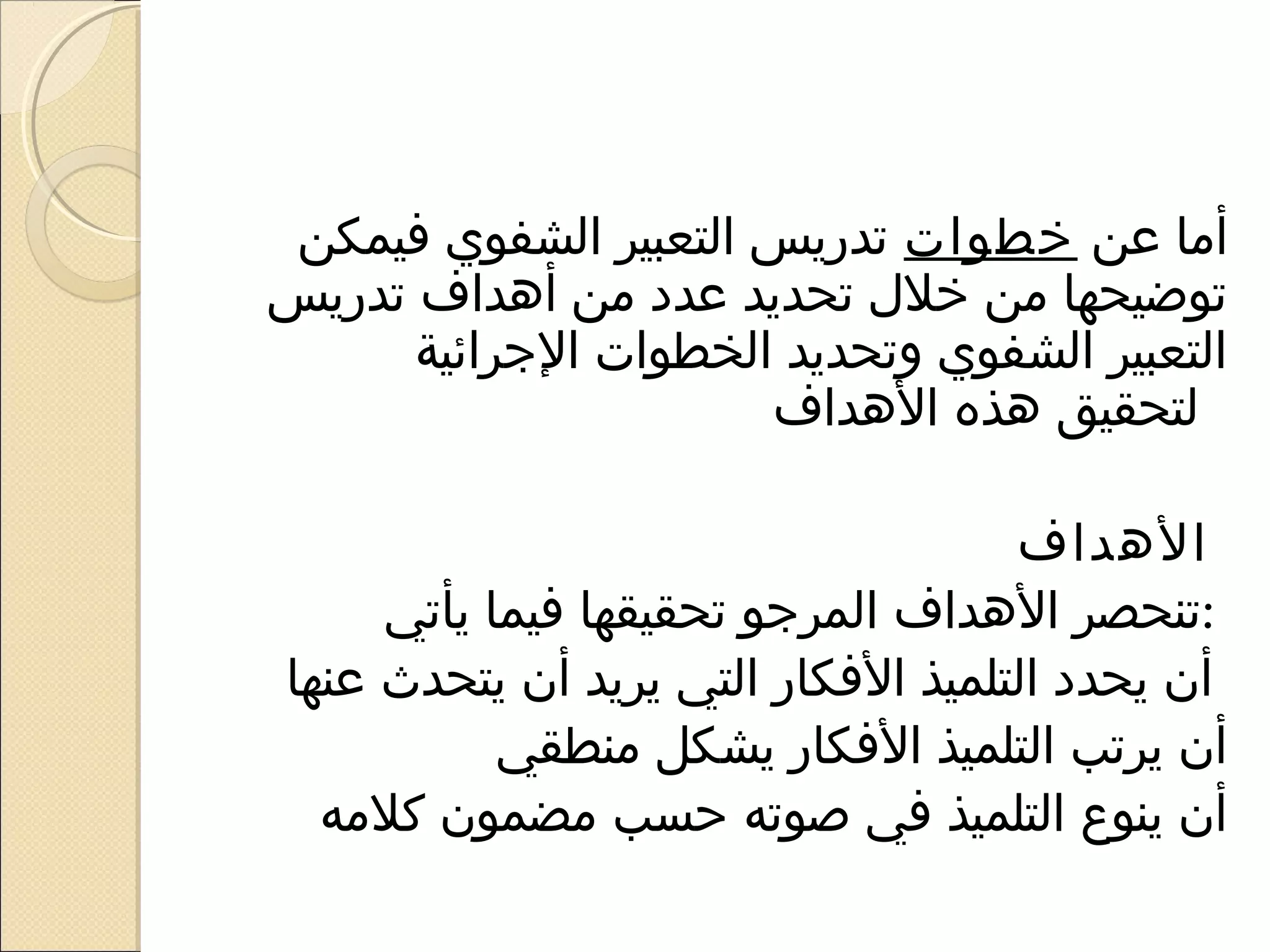 ‫أما عن خطوات تدريس التعبير الشفوي فيمكن‬
‫توضيحها من خل ل تحديد عدد من أهداف تدريس‬
      ‫التعبير الشفوي وتحديد الخطوات الرجرائية‬
                       ‫لتحقيق هذه الهداف‬

                                    ‫الهداف‬
     ‫:تنحصر الهداف المررجو تحقيقها فيما يأتي‬
‫أن يحدد التلميذ الفكار التي يريد أن يتحدث عنها‬
           ‫أن يرتب التلميذ الفكار يشكل منطقي‬
  ‫أن ينوع التلميذ في صوته حسب مضمون كلمه‬
 