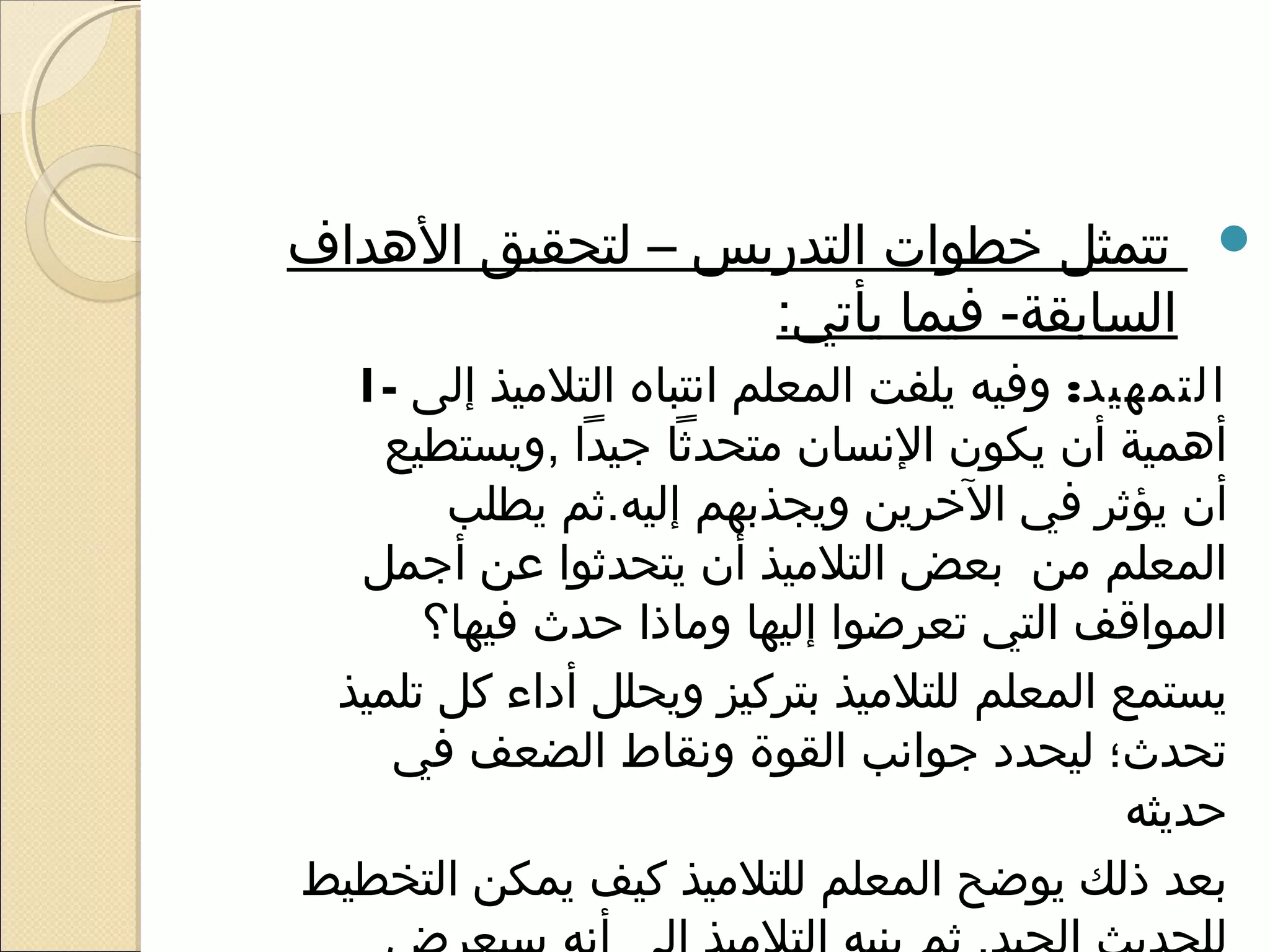 ‫‪ ‬تتمثل خطوات التدريس – لتحقيق الهداف‬
                  ‫السابقة- فيما يأتي:‬
  ‫التمهيد: وفيه يلفت المعلم انتباه التلميذ إلى -1‬
   ‫أهمية أن يكون النسان متحدثا رجيدا ,ويستطيع‬
       ‫أن يؤثر في الخرين ويجذبهم إليه.ثم يطلب‬
  ‫المعلم من بعض التلميذ أن يتحدثوا عن أرجمل‬
      ‫المواقف التي تعرضوا إليها وماذا حدث فيها؟‬
 ‫يستمع المعلم للتلميذ بتركيز ويحلل أداء كل تلميذ‬
    ‫تحدث؛ ليحدد رجوانب القوة ونقاط الضعف في‬
                                            ‫حديثه‬
‫بعد ذلك يوضح المعلم للتلميذ كيف يمكن التخطيط‬
 