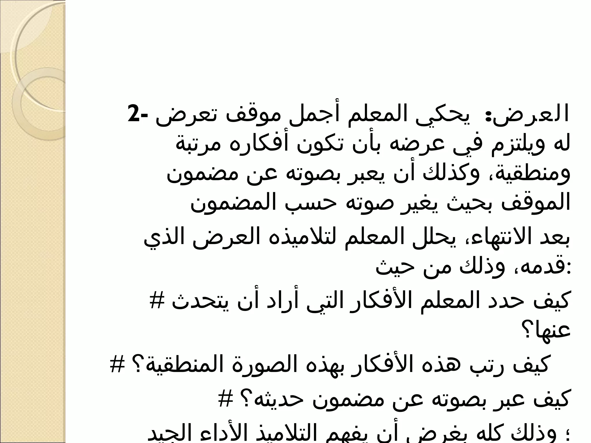 ‫العرض: يحكي المعلم أرجمل موقف تعرض -2‬
      ‫له ويلتزم في عرضه بأن تكون أفكاره مرتبة‬
     ‫ومنطقية، وكذلك أن يعبر بصوته عن مضمون‬
        ‫الموقف بحيث يغير صوته حسب المضمون‬
   ‫بعد النتهاء، يحلل المعلم لتلميذه العرض الذي‬
                            ‫:قدمه، وذلك من حيث‬
   ‫كيف حدد المعلم الفكار التي أراد أن يتحدث #‬
                                         ‫عنها؟‬
‫كيف رتب هذه الفكار بهذه الصورة المنطقية؟ #‬
           ‫كيف عبر بصوته عن مضمون حديثه؟ #‬
   ‫؛ وذلك كله بغرض أن يفهم التلميذ الداء الجيد‬
 