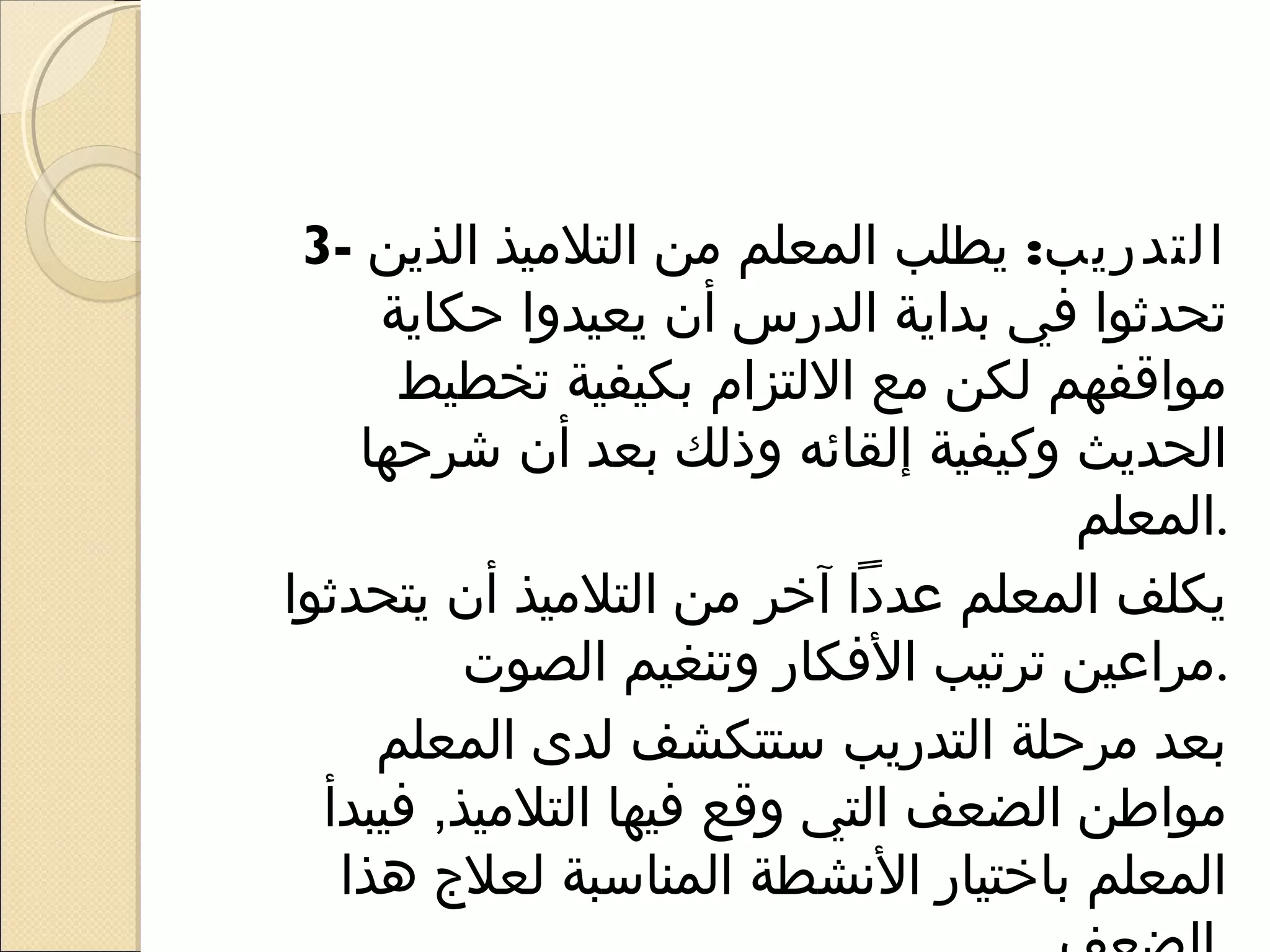 ‫التدريب: يطلب المعلم من التلميذ الذين -3‬
     ‫تحدثوا في بداية الدرس أن يعيدوا حكاية‬
      ‫مواقفهم لكن مع اللتزام بكيفية تخطيط‬
    ‫الحديث وكيفية إلقائه وذلك بعد أن شرحها‬
                                     ‫.المعلم‬
‫يكلف المعلم عددا آخر من التلميذ أن يتحدثوا‬
          ‫.مراعين ترتيب الفكار وتنغيم الصوت‬
     ‫بعد مرحلة التدريب ستتكشف لدى المعلم‬
  ‫مواطن الضعف التي وقع فيها التلميذ, فيبدأ‬
   ‫المعلم باختيار النشطة المناسبة لعل ج هذا‬
 