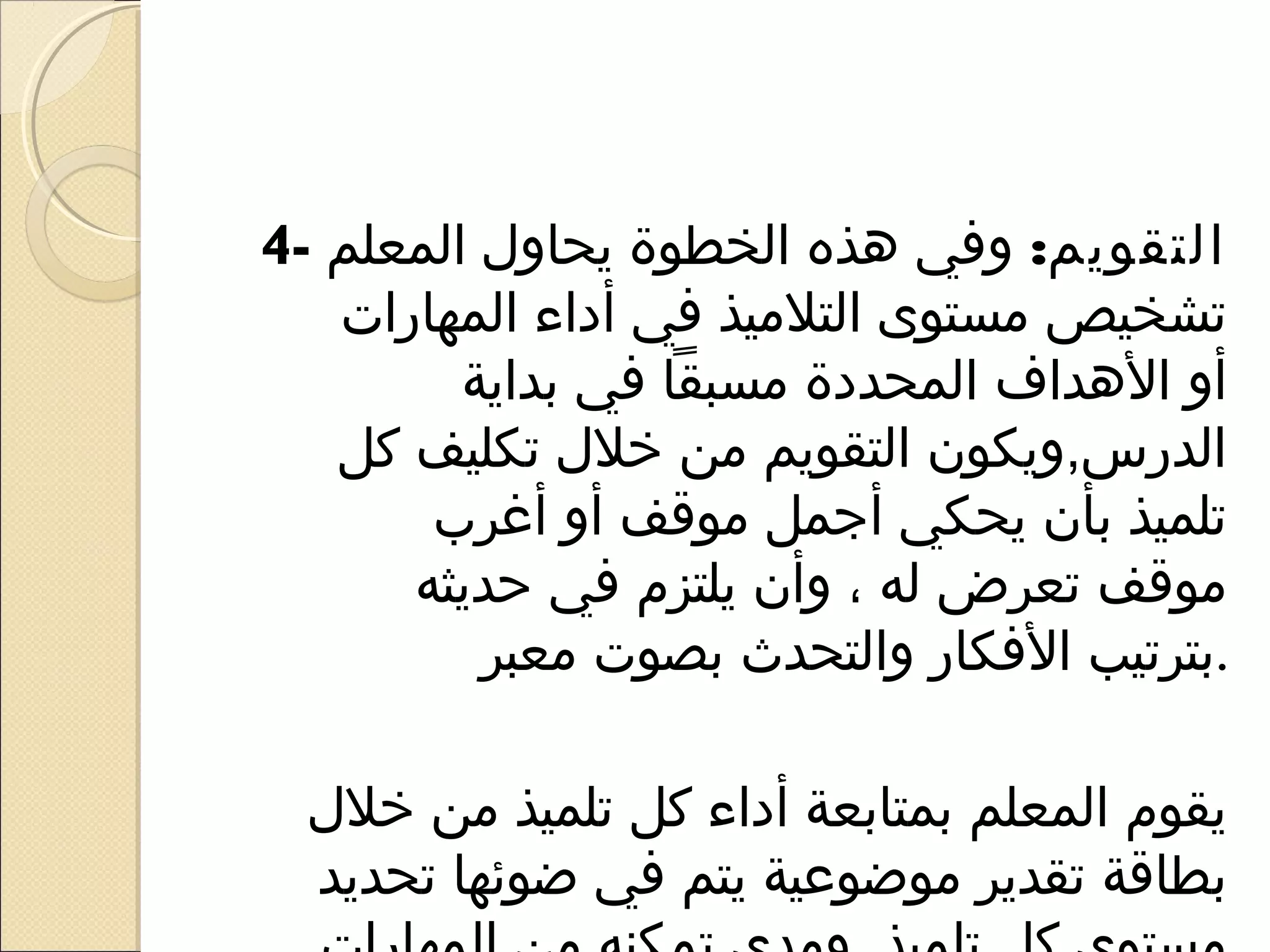 ‫التقويم: وفي هذه الخطوة يحاو ل المعلم -4‬
   ‫تشخيص مستوى التلميذ في أداء المهارات‬
         ‫أو الهداف المحددة مسبقا في بداية‬
   ‫الدرس,ويكون التقويم من خل ل تكليف كل‬
       ‫تلميذ بأن يحكي أرجمل موقف أو أغرب‬
      ‫موقف تعرض له ، وأن يلتزم في حديثه‬
          ‫.بترتيب الفكار والتحدث بصوت معبر‬

  ‫يقوم المعلم بمتابعة أداء كل تلميذ من خل ل‬
   ‫بطاقة تقدير موضوعية يتم في ضوئها تحديد‬
 