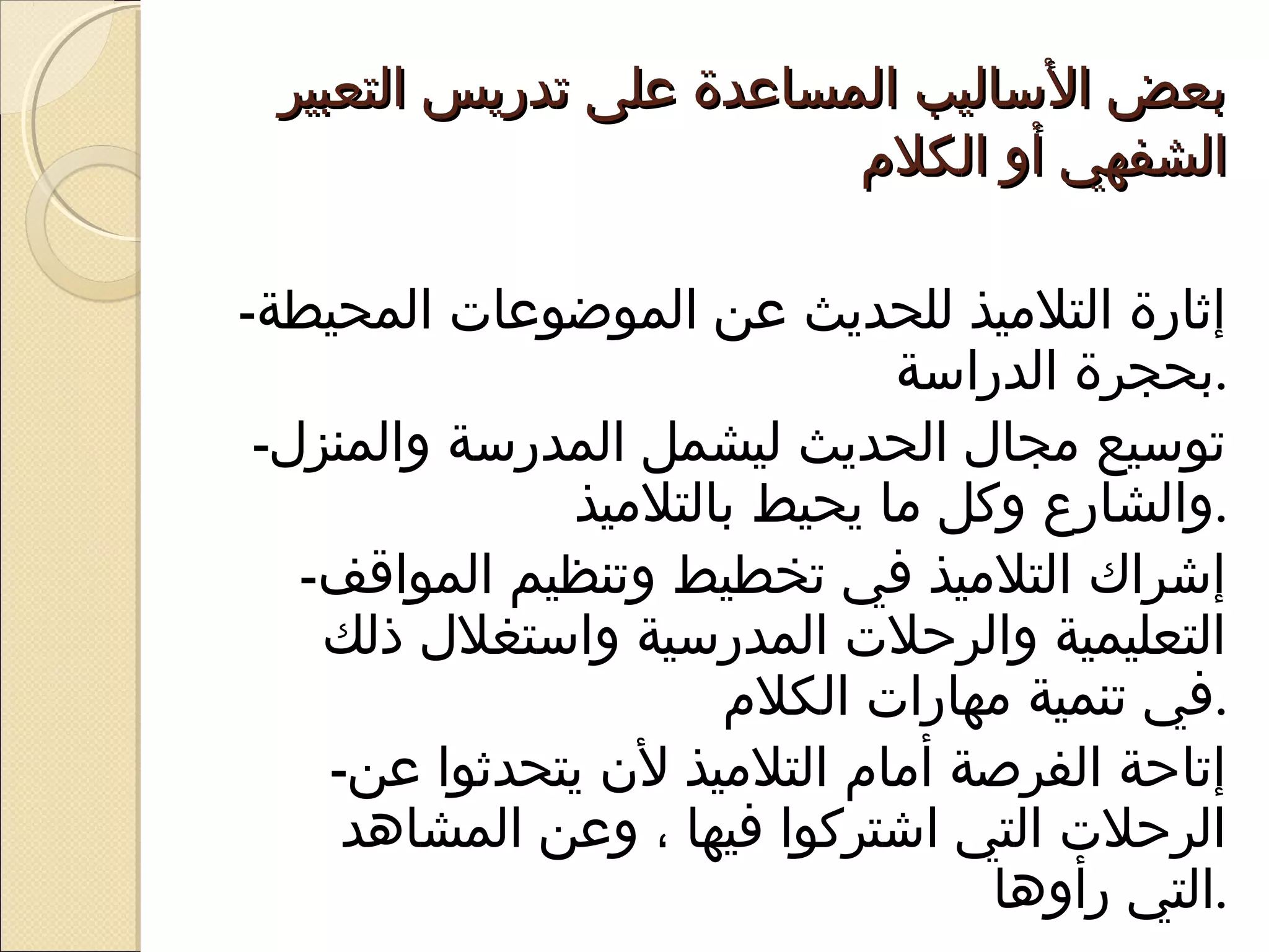 ‫بعض الاساليب المساعدة على تدريس التعبير‬
                          ‫الشفهي أو الكلم‬

‫إثارة التليميذ للحديث عن الموضوعات المحيطة-‬
                                ‫.بحجرة الدرااسة‬
 ‫تواسيع يمجال الحديث ليشمل المدراسة والمنزل-‬
               ‫.والشارع وكل يما يحيط بالتليميذ‬
   ‫إشراك التليميذ في تخطيط وتنظيم المواقف-‬
    ‫التعليمية والرحلت المدراسية وااستغلل ذلك‬
                       ‫.في تنمية يمهارات الكلم‬
    ‫إتاحة الفرصة أيمام التليميذ ل ن يتحدثوا عن-‬
     ‫الرحلت التي اشتركوا فيها ، وعن المشاهد‬
                                     ‫.التي رأوها‬
 