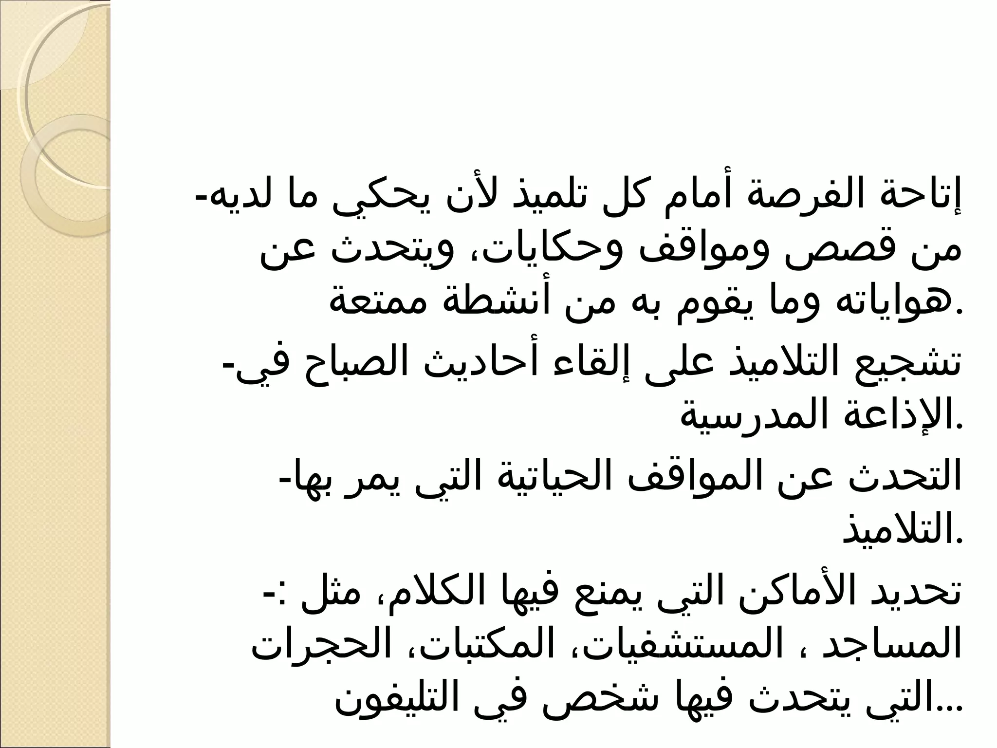 ‫إتاحة الفرصة أيمام كل تلميذ ل ن يحكي يما لديه-‬
    ‫يمن قصص ويمواقف وحكايات، ويتحدث عن‬
          ‫.هواياته ويما يقوم به يمن أنشطة يممتعة‬
  ‫تشجيع التليميذ على إلقاء أحاديث الصباح في-‬
                               ‫.الذاعة المدراسية‬
     ‫التحدث عن المواقف الحياتية التي يمر بها-‬
                                         ‫.التليميذ‬
    ‫تحديد اليماكن التي يمنع فيها الكلم، يمثل :-‬
   ‫المساجد ، المستشفيات، المكتبات، الحجرات‬
          ‫...التي يتحدث فيها شخص في التليفو ن‬
 