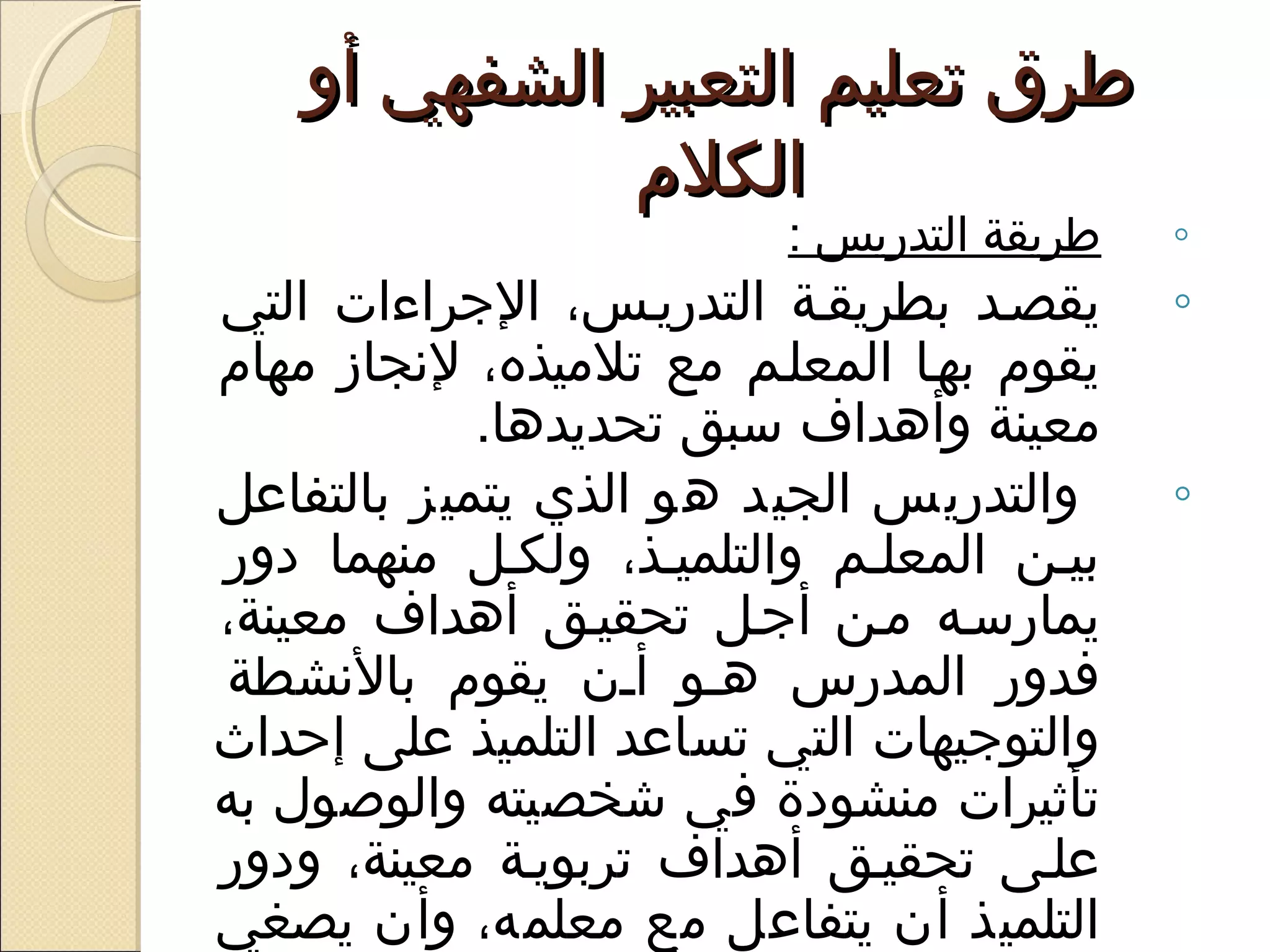 ‫طرق تعليم التعبير الشفهي أو‬
              ‫الكلم‬
                           ‫طريقة التدريس :‬   ‫◦‬
‫يقصيد بطريقية التدرييس، الجراءات التي‬        ‫◦‬
‫يقوم بهيا المعليم مع تلميذه، لسنجاز مهام‬
            ‫معينة وأهداف سبق تحديدها. ‬
‫والتدريس الجيد هو الذي يتميز بالتفاعل‬        ‫◦‬
‫بيين المعليم والتلمييذ، ولكيل منهما ادور‬
‫يمارسيه مين أجيل تحقييق أهداف معينة،‬
 ‫فدور المدرس هيو أين يقوم بالسنشطة‬
‫والتوجيهات التي تساعد التلميذ على إحداث‬
‫تأثيرات منشوادة في شخصيته والوصول به‬
‫عليى تحقييق أهداف تربويية معينة، وادور‬
‫التلميذ أن يتفاعل مع معلمه، وأن يصغي‬
 