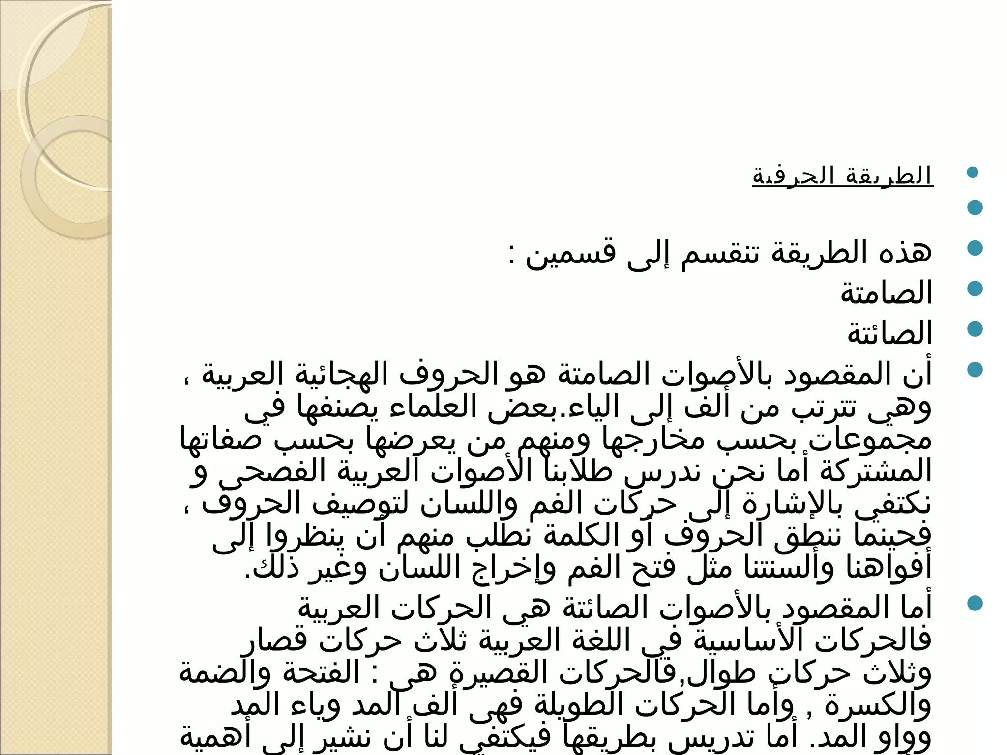 ‫الطريقة الحرفية‬   ‫‪‬‬

                                                          ‫ ‬   ‫‪‬‬
                          ‫هذه الطريقة تنقسم إلى قسمين :‬       ‫‪‬‬
                                                    ‫الصامتة‬   ‫‪‬‬
                                                    ‫الصائتة‬   ‫‪‬‬
‫أن المقصود بالوصوات الصامتة هو الحروف الهجائية العربية ،‬      ‫‪‬‬
      ‫وهي تترتب من ألف إلى الياء.بعض العلماء يصنفها في‬
‫مجموعات بحسب مخارجها ومنهم من يعرضها بحسب وصفاتها‬
 ‫المشتركة أما نحن ندرس طلبنا الوصوات العربية الفصحى و‬
‫نكتفي بالاشارة إلى حركات الفم واللسان لتووصيف الحروف ،‬
   ‫فحينما ننطق الحروف أو الكلمة نطلب منهم أن ينظروا إلى‬
      ‫أفواهنا وألسنتنا مثل فتح الفم وإخراج اللسان وغير ذلك.‬
          ‫أما المقصود بالوصوات الصائتة هي الحركات العربية‬     ‫‪‬‬
      ‫فالحركات الساسية في اللغة العربية ثل ث حركات قصار‬
‫وثل ث حركات طوال,فالحركات القصيرة هى : الفتحة والضمة‬
     ‫والكسرة , وأما الحركات الطويلة فهى ألف المد وياء المد‬
‫وواو المد. أما تدريس بطريقها فيكتفي لنا أن نشير إلى أهمية‬
 
