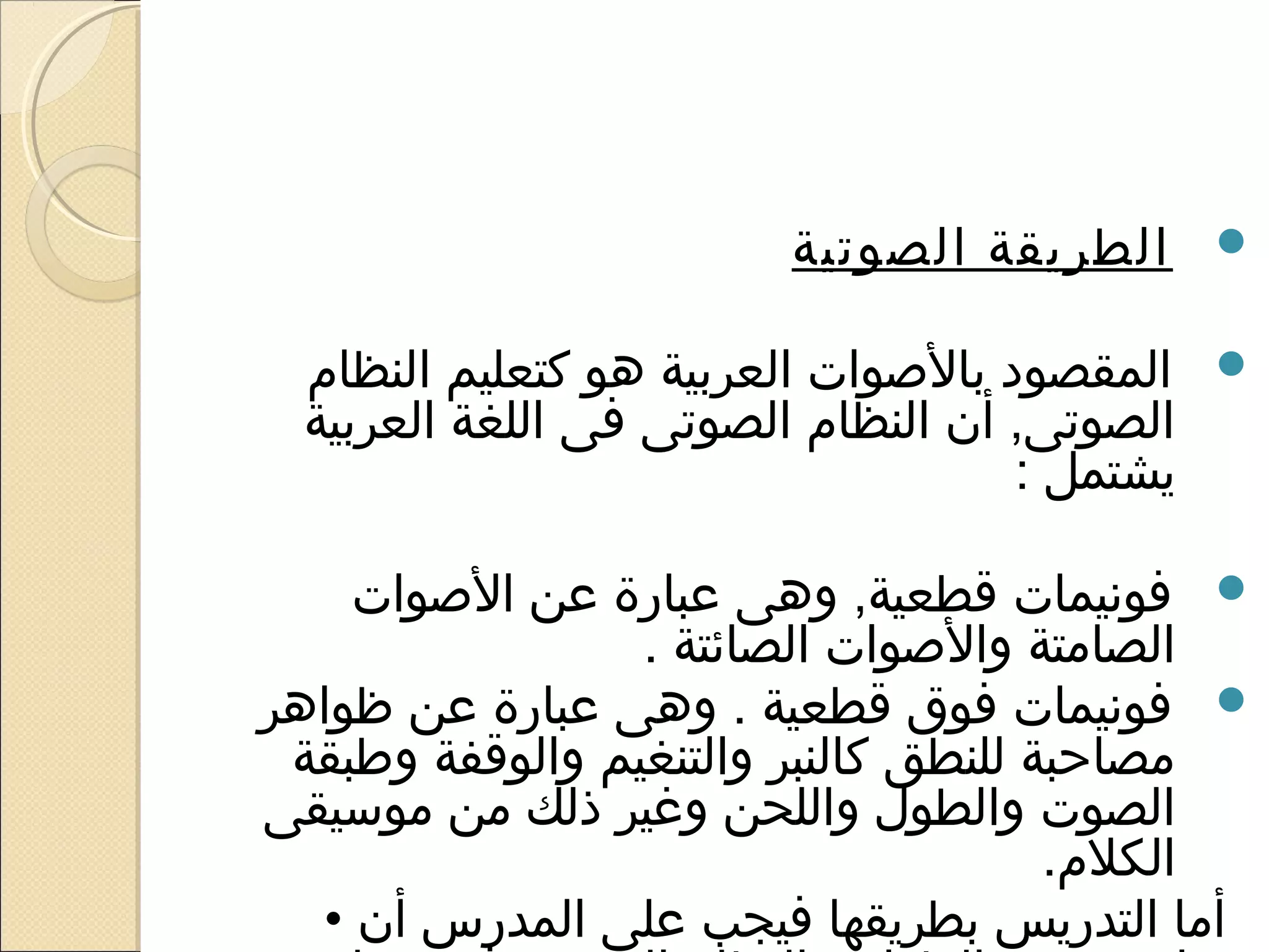 ‫‪ ‬الطريقة الصوتية‬

 ‫‪ ‬المقصود بالوصوات العربية هو كتعليم النظام‬
 ‫الصوتى, أن النظام الصوتى فى اللغة العربية‬
                                    ‫يشتمل :‬

    ‫‪ ‬فونيمات قطعية, وهى عبارة عن الوصوات‬
                 ‫الصامتة والوصوات الصائتة .‬
‫‪ ‬فونيمات فوق قطعية . وهى عبارة عن ظواهر‬
 ‫مصاحبة للنطق كالنبر والتنغيم والوقفة وطبقة‬
‫الصوت والطول واللحن وغير ذلك من موسيقى‬
                                      ‫الكلم.‬
  ‫أما التدريس بطريقها فيجب على المدرس أن •‬
 
