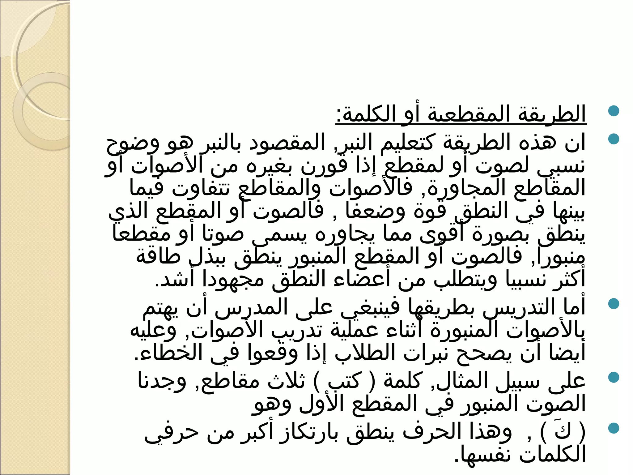 ‫الطريقة المقطعية أو الكلمة:‬    ‫‪‬‬
‫ان هذه الطريقة كتعليم النبر, المقصود بالنبر هو وضوح‬      ‫‪‬‬
‫نسبي لصوت أو لمقطع إذا قورن بغيره من الوصوات أو‬
   ‫المقاطع المجاورة, فالوصوات والمقاطع تتفاوت فيما‬
‫بينها في النطق قوة وضعفا , فالصوت أو المقطع الذي‬
‫ينطق بصورة أقوى مما يجاوره يسمى وصوتا أو مقطعا‬
    ‫منبورا, فالصوت أو المقطع المنبور ينطق ببذل طاقة‬
       ‫أكثر نسبيا ويتطلب من أعضاء النطق مجهودا أاشد.‬
      ‫أما التدريس بطريقها فينبغي على المدرس أن يهتم‬      ‫‪‬‬
   ‫بالوصوات المنبورة أثناء عملية تدريب الوصوات, وعليه‬
    ‫أيضا أن يصحح نبرات الطل ب إذا وقعوا في الخطاء.‬
     ‫على سبيل المثال, كلمة ) كتب ( ثل ث مقاطع, وجدنا‬     ‫‪‬‬
                  ‫الصوت المنبور في المقطع الول وهو‬
      ‫) ك ( , وهذا الحرف ينطق بارتكاز أكبر من حرفي‬‫ َ‬     ‫‪‬‬
                                        ‫الكلمات نفسها.‬
 