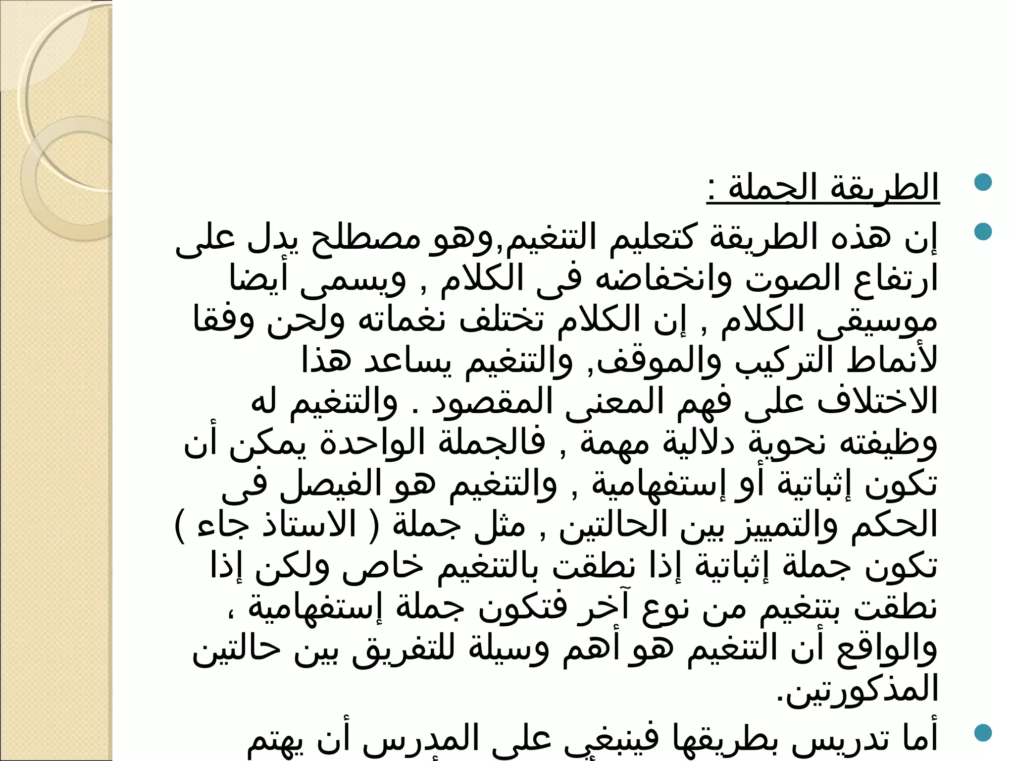 ‫‪ ‬الطريقة الجملة :‬
‫‪ ‬إن هذه الطريقة كتعليم التنغيم,وهو مصطلح يدل على‬
     ‫ارتفاع الصوت وانخفاضه فى الكلم , ويسمى أيضا‬
  ‫موسيقى الكلم , إن الكلم تختلف نغماته ولحن وفقا‬
          ‫لنماط التركيب والموقف, والتنغيم يساعد هذا‬
       ‫الختلف على فهم المعنى المقصود . والتنغيم له‬
 ‫وظيفته نحوية دللية مهمة , فالجملة الواحدة يمكن أن‬
    ‫تكون إثباتية أو إستفهامية , والتنغيم هو الفيصل فى‬
‫الحكم والتمييز بين الحالتين , مثل جملة ) الستاذ جاء (‬
   ‫تكون جملة إثباتية إذا نطقت بالتنغيم خاص ولكن إذا‬
    ‫نطقت بتنغيم من نوع آخر فتكون جملة إستفهامية ،‬
  ‫والواقع أن التنغيم هو أهم وسيلة للتفريق بين حالتين‬
                                          ‫المذكورتين.‬
      ‫‪ ‬أما تدريس بطريقها فينبغي على المدرس أن يهتم‬
 