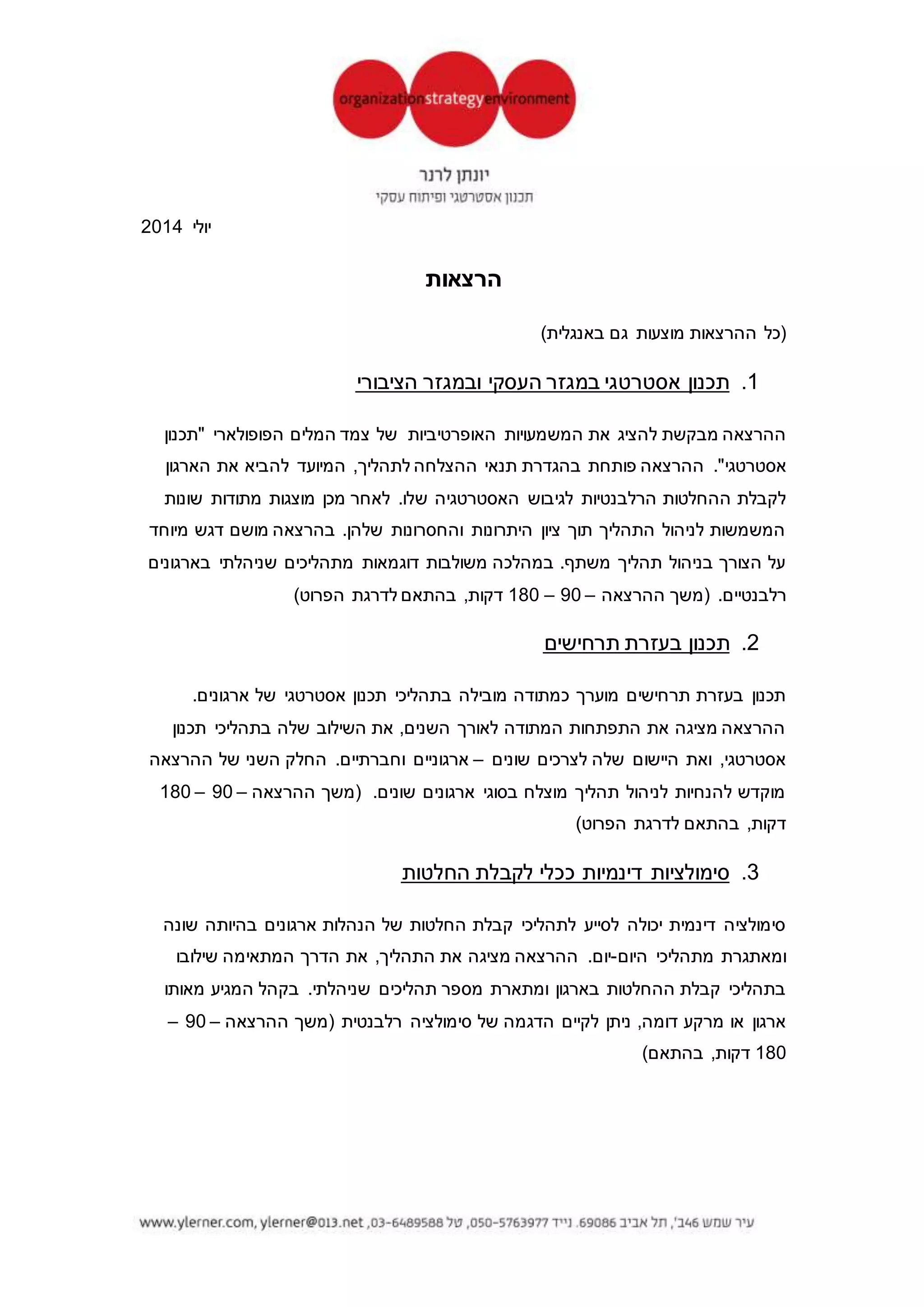 ‫אפטר‬4‫אביב‬ ‫תל‬6936204.‫טל‬5763977-050‫דואל‬ylerner@013.net.il‫בלוג‬ylerner.com
‫אוגוסט‬2015
‫הרצאות‬
)‫באנגלית‬ ‫גם‬ ‫מוצעות‬ ‫ההרצאות‬ ‫(כל‬
1.‫אסטרטגי‬ ‫תכנון‬-‫כללי‬
‫להציג‬ ‫מבקשת‬ ‫ההרצאה‬‫של‬ ‫האופרטיביות‬ ‫המשמעויות‬ ‫את‬‫"תכנון‬ ‫הפופולארי‬ ‫המלים‬ ‫צמד‬
."‫אסטרטגי‬‫תנאי‬ ‫בהגדרת‬ ‫פותחת‬ ‫ההרצאה‬‫לתהליך‬ ‫ההצלחה‬-‫ההחלטות‬ ‫קבלת‬
‫האסטרטגיה‬ ‫לגיבוש‬ ‫הרלבנטיות‬‫ש‬‫ל‬‫הארגון‬‫המשמשות‬ ‫שונות‬ ‫מתודות‬ ‫מוצגות‬ ‫מכן‬ ‫לאחר‬ .
‫התהליך‬ ‫לניהול‬,‫על‬ ‫מיוחד‬ ‫דגש‬ ‫מושם‬ ‫בהרצאה‬ .‫שלהן‬ ‫והחסרונות‬ ‫היתרונות‬ ‫ציון‬ ‫תוך‬‫הצורך‬
‫בהרצאה‬ .‫משתף‬ ‫תהליך‬ ‫בניהול‬‫רלבנ‬ ‫בארגונים‬ ‫שניהלתי‬ ‫מתהליכים‬ ‫דוגמאות‬ ‫משולבות‬.‫טיים‬
‫ההרצאה‬ ‫(משך‬–90–180)‫הפרוט‬ ‫לדרגת‬ ‫בהתאם‬ ,‫דקות‬
2.‫ומלכ"רים‬ ‫בעמותות‬ ‫אסטרטגי‬ ‫תכנון‬
‫אסטרטגי‬ ‫תכנון‬ ‫של‬ ‫המתודה‬ ‫את‬ ‫להתאים‬ ‫ניתן‬ ‫שבו‬ ‫המיוחד‬ ‫האופן‬ ‫את‬ ‫מציגה‬ ‫ההרצאה‬
‫קבלת‬ ‫תהליכי‬ ‫על‬ ‫גדולה‬ ‫השפעה‬ ‫ישנה‬ ‫העניין‬ ‫לבעלי‬ ‫שבהם‬ ‫רווח‬ ‫מטרת‬ ‫ללא‬ ‫לארגונים‬
‫ה‬ ‫ניתנת‬ ‫זו‬ ‫בהרצאה‬ .‫ההחלטות‬‫בהרצאה‬ .‫בתהליך‬ ‫העניין‬ ‫בעלי‬ ‫לשילוב‬ ‫מיוחדת‬ ‫תייחסות‬
‫ההרצאה‬ ‫(משך‬ .‫רלבנטיים‬ ‫בארגונים‬ ‫שניהלתי‬ ‫מתהליכים‬ ‫דוגמאות‬ ‫משולבות‬–90–180
)‫הפרוט‬ ‫לדרגת‬ ‫בהתאם‬ ,‫דקות‬
3.‫תרחישים‬ ‫בעזרת‬ ‫תכנון‬
"‫תרחישים‬ ‫בעזרת‬ ‫תכנון‬".‫ארגונים‬ ‫של‬ ‫אסטרטגי‬ ‫תכנון‬ ‫בתהליכי‬ ‫מובילה‬ ‫כמתודה‬ ‫מוערך‬
‫תכנון‬ ‫בתהליכי‬ ‫שלה‬ ‫השילוב‬ ‫את‬ ,‫השנים‬ ‫לאורך‬ ‫המתודה‬ ‫התפתחות‬ ‫את‬ ‫מציגה‬ ‫ההרצאה‬
‫שונים‬ ‫לצרכים‬ ‫שלה‬ ‫היישום‬ ‫ואת‬ ,‫אסטרטגי‬–‫ההרצאה‬ ‫של‬ ‫השני‬ ‫החלק‬ .‫וחברתיים‬ ‫ארגוניים‬
‫שוני‬ ‫ארגונים‬ ‫בסוגי‬ ‫מוצלח‬ ‫תהליך‬ ‫לניהול‬ ‫להנחיות‬ ‫מוקדש‬‫ההרצאה‬ ‫(משך‬ .‫ם‬–90–180
)‫הפרוט‬ ‫לדרגת‬ ‫בהתאם‬ ,‫דקות‬
 