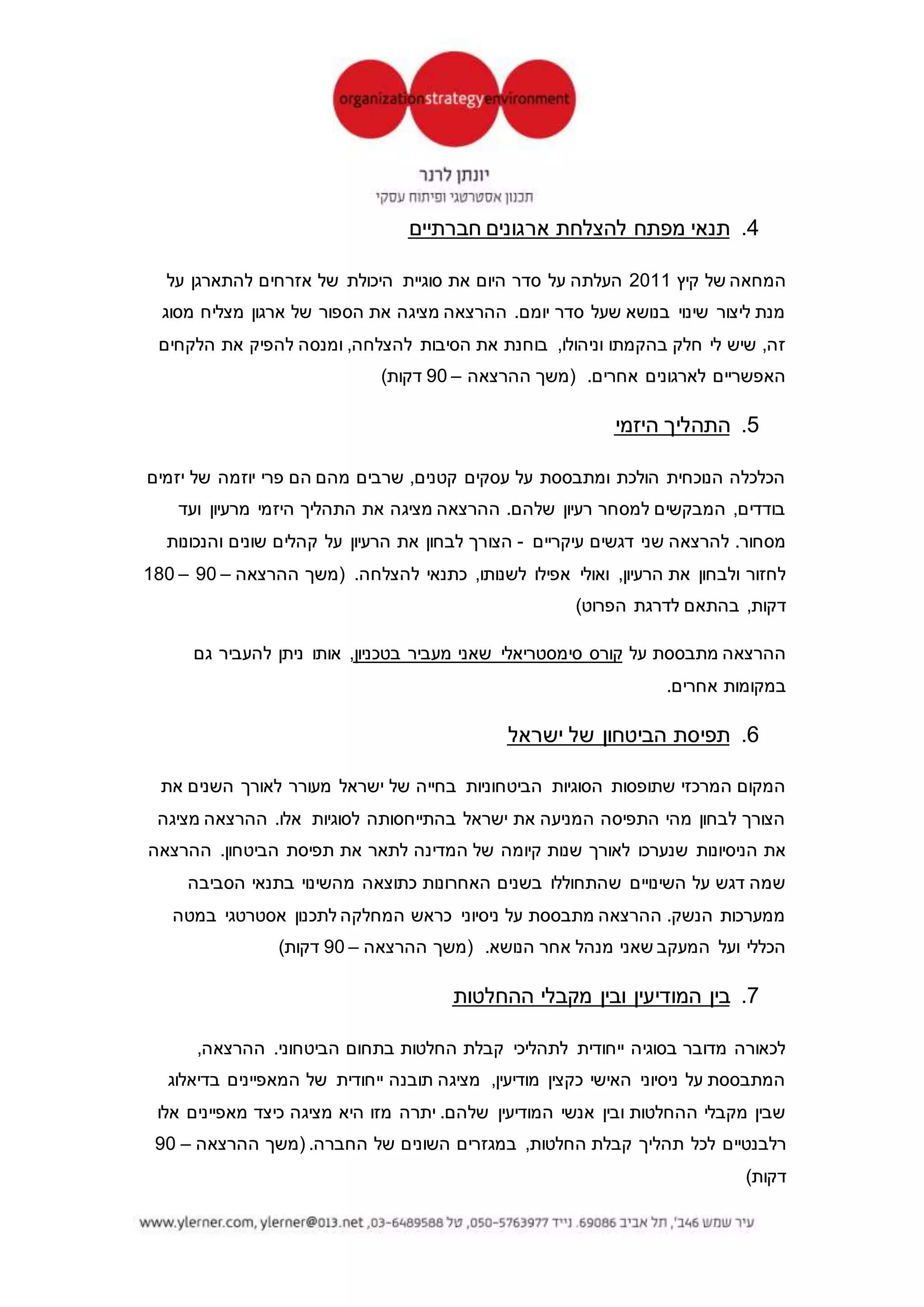 ‫אפטר‬4‫אביב‬ ‫תל‬6936204.‫טל‬5763977-050‫דואל‬ylerner@013.net.il‫בלוג‬ylerner.com
4.‫החלטות‬ ‫לקבלת‬ ‫ככלי‬ ‫דינמיות‬ ‫סימולציות‬
‫דינמית‬ ‫סימולציה‬‫קבלת‬ ‫לתהליכי‬ ‫לסייע‬ ‫יכולה‬‫ה‬‫ארגונים‬ ‫הנהלות‬ ‫של‬ ‫החלטות‬‫היא‬ .‫שונה‬
‫ומאתגרת‬.‫ספורים‬ ‫ימים‬ ‫תוך‬ ‫תוצאות‬ ‫להביא‬ ‫ויכולה‬ ‫שוטף‬ ‫באופן‬ ‫המקובלים‬ ‫מהתהליכים‬ ‫יותר‬
‫מצ‬ ‫ההרצאה‬‫ו‬ ‫התהליך‬ ‫את‬ ‫יגה‬‫המתאימה‬ ‫הדרך‬ ‫את‬‫ל‬‫ההחלטות‬ ‫קבלת‬ ‫בתהליכי‬ ‫שילובו‬
‫בארגון‬‫על‬ ‫מתבססת‬ ‫היא‬ ..‫שניהלתי‬ ‫תהליכים‬,‫דומה‬ ‫מרקע‬ ‫או‬ ‫ארגון‬ ‫מאותו‬ ‫המגיע‬ ‫בקהל‬
‫הדגמה‬ ‫לקיים‬ ‫ניתן‬‫רלבנטית‬ ‫סימולציה‬ ‫של‬‫ההרצאה‬ ‫(משך‬–90–180)‫בהתאם‬ ,‫דקות‬.
5.‫להצלחת‬ ‫מפתח‬ ‫תנאי‬‫ארגונים‬‫/עסקים‬‫חברתיים‬
‫קיץ‬ ‫של‬ ‫המחאה‬2011‫על‬ ‫להתארגן‬ ‫אזרחים‬ ‫של‬ ‫היכולת‬ ‫סוגיית‬ ‫את‬ ‫היום‬ ‫סדר‬ ‫על‬ ‫העלתה‬
‫מסוג‬ ‫מצליח‬ ‫ארגון‬ ‫של‬ ‫הספור‬ ‫את‬ ‫מציגה‬ ‫ההרצאה‬ .‫יומם‬ ‫סדר‬ ‫שעל‬ ‫בנושא‬ ‫שינוי‬ ‫ליצור‬ ‫מנת‬
‫הלקחים‬ ‫את‬ ‫להפיק‬ ‫ומנסה‬ ,‫להצלחה‬ ‫הסיבות‬ ‫את‬ ,‫וניהולו‬ ‫בהקמתו‬ ‫חלק‬ ‫לי‬ ‫שיש‬ ,‫זה‬
‫הה‬ ‫(משך‬ .‫אחרים‬ ‫לארגונים‬ ‫האפשריים‬‫רצאה‬–90)‫דקות‬
6.‫היזמי‬ ‫התהליך‬
‫יזמים‬ ‫של‬ ‫יוזמה‬ ‫פרי‬ ‫הם‬ ‫מהם‬ ‫שרבים‬ ,‫קטנים‬ ‫עסקים‬ ‫על‬ ‫ומתבססת‬ ‫הולכת‬ ‫הנוכחית‬ ‫הכלכלה‬
‫ועד‬ ‫מרעיון‬ ‫היזמי‬ ‫התהליך‬ ‫את‬ ‫מציגה‬ ‫ההרצאה‬ .‫שלהם‬ ‫רעיון‬ ‫למסחר‬ ‫המבקשים‬ ,‫בודדים‬
‫עיקריים‬ ‫דגשים‬ ‫שני‬ ‫להרצאה‬ .‫מסחור‬-‫והנכו‬ ‫שונים‬ ‫קהלים‬ ‫על‬ ‫הרעיון‬ ‫את‬ ‫לבחון‬ ‫הצורך‬‫נות‬
.‫להצלחה‬ ‫כתנאי‬ ,‫לשנותו‬ ‫אפילו‬ ‫ואולי‬ ,‫הרעיון‬ ‫את‬ ‫ולבחון‬ ‫לחזור‬‫ההרצאה‬ ‫(משך‬–90–180
)‫הפרוט‬ ‫לדרגת‬ ‫בהתאם‬ ,‫דקות‬
‫על‬ ‫מתבססת‬ ‫ההרצאה‬‫בטכניון‬ ‫מעביר‬ ‫שאני‬ ‫סימסטריאלי‬ ‫קורס‬‫גם‬ ‫להעביר‬ ‫ניתן‬ ‫אותו‬ ,
.‫אחרים‬ ‫במקומות‬
7.‫ישראל‬ ‫של‬ ‫הביטחון‬ ‫תפיסת‬
‫ישראל‬ ‫של‬ ‫בחייה‬ ‫הביטחוניות‬ ‫הסוגיות‬ ‫שתופסות‬ ‫המרכזי‬ ‫המקום‬‫את‬ ‫השנים‬ ‫לאורך‬ ‫מעורר‬
‫מציגה‬ ‫ההרצאה‬ .‫אלו‬ ‫לסוגיות‬ ‫בהתייחסותה‬ ‫ישראל‬ ‫את‬ ‫המניעה‬ ‫התפיסה‬ ‫מהי‬ ‫לבחון‬ ‫הצורך‬
‫ל‬ ‫המדינה‬ ‫של‬ ‫קיומה‬ ‫שנות‬ ‫לאורך‬ ‫שנערכו‬ ‫הניסיונות‬ ‫את‬‫תאר‬‫ההרצאה‬ .‫הביטחון‬ ‫תפיסת‬ ‫את‬
‫שהתחולל‬ ‫השינויים‬ ‫על‬ ‫דגש‬ ‫שמה‬‫הסביבה‬ ‫בתנאי‬ ‫מהשינוי‬ ‫כתוצאה‬ ‫האחרונות‬ ‫בשנים‬ ‫ו‬
‫במטה‬ ‫אסטרטגי‬ ‫לתכנון‬ ‫המחלקה‬ ‫כראש‬ ‫ניסיוני‬ ‫על‬ ‫מתבססת‬ ‫ההרצאה‬ .‫הנשק‬ ‫ממערכות‬
.‫הנושא‬ ‫אחר‬ ‫מנהל‬ ‫שאני‬ ‫המעקב‬ ‫ועל‬ ‫הכללי‬‫ההרצאה‬ ‫(משך‬–90)‫דקות‬
 