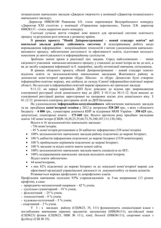позашкільних навчальних закладів «Джерело творчості» у номінації «Директор позашкільного
навчального закладу».
      Директор НВК№100 Рижикова І.О. стала переможцем Всеукраїнського конкурсу
«Директор XXI століття» у номінації «Управління персоналом», Ткачук Л.В. директор
НВК№111 - стала лауреатом цього конкурсу.
       Сьогодні сучасне життя створює нові вимоги для організації системи освітнього
процесу та розуміння ролі вчителя у розвитку країни.
       В рамках проекту "Новій Дніпропетровщині – новий стандарт освіти" всі
навчальні заклади району здійснюють системну й цілеспрямовану роботу щодо
впровадження інформаційно – комунікаційних технологій з метою удосконалення навчально-
виховного процесу, забезпечення доступності та ефективності освіти, підготовки молодого
покоління до життєдіяльності в інформаційному суспільстві.
       Зроблено значні кроки в реалізації цих завдань. Серед найголовніших – зміни
свідомості учасників навчально-виховного процесу у ставленні до комп’ютера не як до цілі, а
як до засобу одержання інформації та її переробки, засобу оптимізації навчання, спілкування.
       В рамках обласного проекту «Новій Дніпропетровщині – новий стандарт освіти»
відділом освіти та загальноосвітніми навчальними закладами Жовтневого району за
допомогою комп’ютерної програми «Курс: Школа» та «Курс: Дошкілля» було створено
інформаційно-освітню мережу, яка увійшла до складу Єдиної інформаційно-освітньої мережі
області. На сьогодні в інформаційно-освітній мережі працюють всі навчальні заклади.
       9.11.12. на нараді керівників ДНЗ було доведено до відома про запровадження
електронної реєстрації дітей дошкільного віку до ДНЗ. З 10.11.по 30.11.12. були внесені до
електронної реєстрації раніше зареєстровані на паперових носіях діти дошкільного віку. З
01.12.12. розпочато електрону реєстрацію дітей до ДНЗ батьками.
       На удосконалення інформаційно-комунікаційного забезпечення навчальних закладів
та на придбання комп’ютерної техніки у 2012 р. витрачено 528 285 грн., з яких з обласного
бюджету – 4 000 грн., гуманітарна допомога КНР за підтримки МОН України – 350 625 грн.,
депутатські, спонсорські кошти – 173 660 грн. Всього протягом року придбано закладами
освіти 142 комп’ютери (СШ№ 10,20,23,35,66,73,76,100,107,111,130,140),
       Всього в 16 загальноосвітніх навчальних закладах:
       - 756 комп’ютерів;
       - 45 % комп’ютерів розташовані в 26 кабінетах інформатики (338 комп’ютерів).
    • 100% загальноосвітніх навчальних закладів району підключені до мережі Інтернет;
    • 100 % кабінетів інформатики підключені до мережі Інтернет (3338 комп'ютерів);
    • 100 % приймальних керівників підключені до мережі Інтернет;
    • 100 % закладів та відділ освіти мають власні сайти;
    • 100% загальноосвітніх навчальних закладів мають спеціаліста по ІКТ;
    • 100% педпрацівників навчальних закладів володіють комп’ютером;
       Відділ освіти забезпечено:
    • 44 комп'ютерами,
    • з них 82% підключені до мережі Інтернет та до локальної комп’ютерної мережі для
       ефективної організації управлінської діяльності та документообігу та інших аспектів.
       Розвивається мережа профільних та допрофільних класів.
Профільним навчанням охоплено 93% старшокласників за 5-ма напрямками (13 різних
профілів), а саме:
- природничо-математичний напрямок – 42 % учнів;
- суспільно-гуманітарний – 18 % учнів;
- філологічний – 25 % учнів;
- технологічний – 8 % учнів;
- художньо-естетичний – 5 % учнів;
- спортивний – 2 % учнів.
       У 3 - х закладах району (СШ№23, 35, 111) функціонують спеціалізовані класи з
поглибленим вивченням окремих предметів: математики (НВК№111), англійської мови
(СШ№23) фізики (СШ№23, НВК № 111), хімії, біології (НВК№111), спортивні класи з
футболу (СШ № 35).
 
