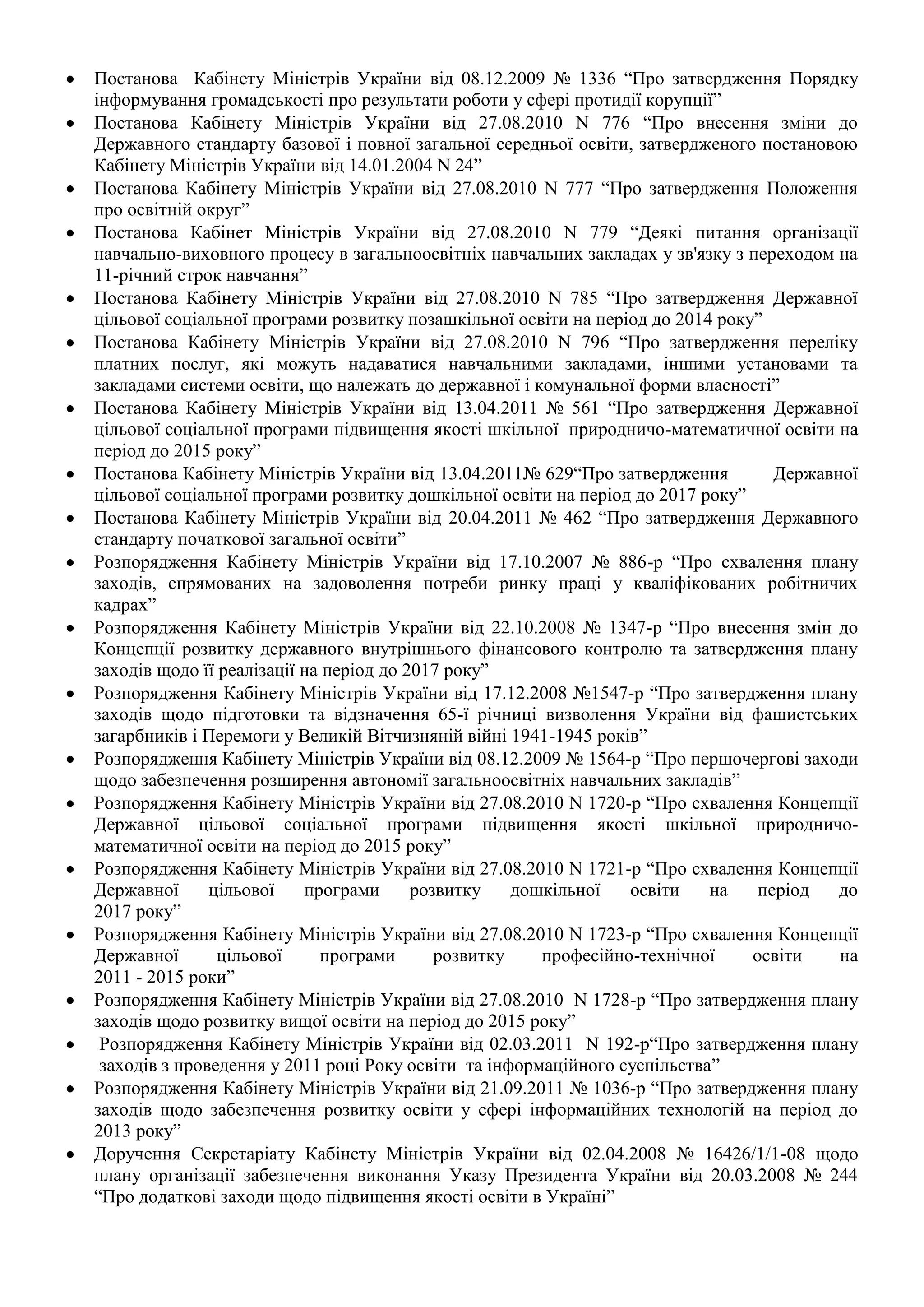 Постанова Кабінету Міністрів України від 08.12.2009 № 1336 “Про затвердження Порядку
інформування громадськості про результати роботи у сфері протидії корупції”
Постанова Кабінету Міністрів України від 27.08.2010 N 776 “Про внесення зміни до
Державного стандарту базової і повної загальної середньої освіти, затвердженого постановою
Кабінету Міністрів України від 14.01.2004 N 24”
Постанова Кабінету Міністрів України від 27.08.2010 N 777 “Про затвердження Положення
про освітній округ”
Постанова Кабінет Міністрів України від 27.08.2010 N 779 “Деякі питання організації
навчально-виховного процесу в загальноосвітніх навчальних закладах у зв'язку з переходом на
11-річний строк навчання”
Постанова Кабінету Міністрів України від 27.08.2010 N 785 “Про затвердження Державної
цільової соціальної програми розвитку позашкільної освіти на період до 2014 року”
Постанова Кабінету Міністрів України від 27.08.2010 N 796 “Про затвердження переліку
платних послуг, які можуть надаватися навчальними закладами, іншими установами та
закладами системи освіти, що належать до державної і комунальної форми власності”
Постанова Кабінету Міністрів України від 13.04.2011 № 561 “Про затвердження Державної
цільової соціальної програми підвищення якості шкільної природничо-математичної освіти на
період до 2015 року”
Постанова Кабінету Міністрів України від 13.04.2011№ 629“Про затвердження          Державної
цільової соціальної програми розвитку дошкільної освіти на період до 2017 року”
Постанова Кабінету Міністрів України від 20.04.2011 № 462 “Про затвердження Державного
стандарту початкової загальної освіти”
Розпорядження Кабінету Міністрів України від 17.10.2007 № 886-р “Про схвалення плану
заходів, спрямованих на задоволення потреби ринку праці у кваліфікованих робітничих
кадрах”
Розпорядження Кабінету Міністрів України від 22.10.2008 № 1347-р “Про внесення змін до
Концепції розвитку державного внутрішнього фінансового контролю та затвердження плану
заходів щодо її реалізації на період до 2017 року”
Розпорядження Кабінету Міністрів України від 17.12.2008 №1547-р “Про затвердження плану
заходів щодо підготовки та відзначення 65-ї річниці визволення України від фашистських
загарбників і Перемоги у Великій Вітчизняній війні 1941-1945 років”
Розпорядження Кабінету Міністрів України від 08.12.2009 № 1564-р “Про першочергові заходи
щодо забезпечення розширення автономії загальноосвітніх навчальних закладів”
Розпорядження Кабінету Міністрів України від 27.08.2010 N 1720-р “Про схвалення Концепції
Державної цільової соціальної програми підвищення якості шкільної природничо-
математичної освіти на період до 2015 року”
Розпорядження Кабінету Міністрів України від 27.08.2010 N 1721-р “Про схвалення Концепції
Державної      цільової    програми      розвитку    дошкільної   освіти   на    період   до
2017 року”
Розпорядження Кабінету Міністрів України від 27.08.2010 N 1723-р “Про схвалення Концепції
Державної       цільової     програми       розвитку    професійно-технічної    освіти    на
2011 - 2015 роки”
Розпорядження Кабінету Міністрів України від 27.08.2010 N 1728-р “Про затвердження плану
заходів щодо розвитку вищої освіти на період до 2015 року”
 Розпорядження Кабінету Міністрів України від 02.03.2011 N 192-р“Про затвердження плану
 заходів з проведення у 2011 році Року освіти та інформаційного суспільства”
Розпорядження Кабінету Міністрів України від 21.09.2011 № 1036-р “Про затвердження плану
заходів щодо забезпечення розвитку освіти у сфері інформаційних технологій на період до
2013 року”
Доручення Секретаріату Кабінету Міністрів України від 02.04.2008 № 16426/1/1-08 щодо
плану організації забезпечення виконання Указу Президента України від 20.03.2008 № 244
“Про додаткові заходи щодо підвищення якості освіти в Україні”
 
