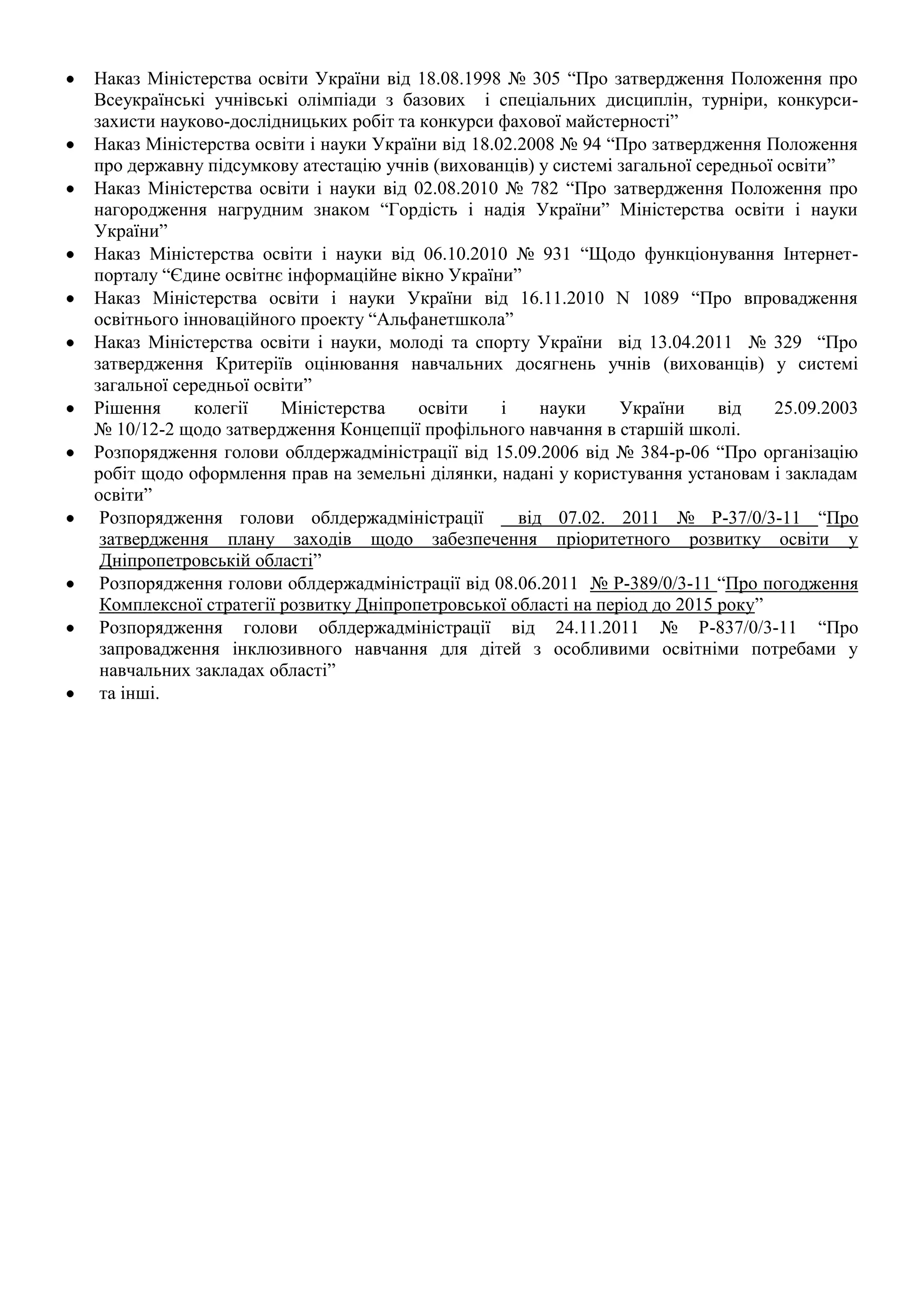 Наказ Міністерства освіти України від 18.08.1998 № 305 “Про затвердження Положення про
Всеукраїнські учнівські олімпіади з базових і спеціальних дисциплін, турніри, конкурси-
захисти науково-дослідницьких робіт та конкурси фахової майстерності”
Наказ Міністерства освіти і науки України від 18.02.2008 № 94 “Про затвердження Положення
про державну підсумкову атестацію учнів (вихованців) у системі загальної середньої освіти”
Наказ Міністерства освіти і науки від 02.08.2010 № 782 “Про затвердження Положення про
нагородження нагрудним знаком “Гордість і надія України” Міністерства освіти і науки
України”
Наказ Міністерства освіти і науки від 06.10.2010 № 931 “Щодо функціонування Інтернет-
порталу “Єдине освітнє інформаційне вікно України”
Наказ Міністерства освіти і науки України від 16.11.2010 N 1089 “Про впровадження
освітнього інноваційного проекту “Альфанетшкола”
Наказ Міністерства освіти і науки, молоді та спорту України від 13.04.2011 № 329 “Про
затвердження Критеріїв оцінювання навчальних досягнень учнів (вихованців) у системі
загальної середньої освіти”
Рішення      колегії   Міністерства    освіти     і    науки    України     від   25.09.2003
№ 10/12-2 щодо затвердження Концепції профільного навчання в старшій школі.
Розпорядження голови облдержадміністрації від 15.09.2006 від № 384-р-06 “Про організацію
робіт щодо оформлення прав на земельні ділянки, надані у користування установам і закладам
освіти”
 Розпорядження голови облдержадміністрації          від 07.02. 2011 № Р-37/0/3-11 “Про
 затвердження плану заходів щодо забезпечення пріоритетного розвитку освіти у
 Дніпропетровській області”
 Розпорядження голови облдержадміністрації від 08.06.2011 № Р-389/0/3-11 “Про погодження
 Комплексної стратегії розвитку Дніпропетровської області на період до 2015 року”
 Розпорядження голови облдержадміністрації від 24.11.2011 № Р-837/0/3-11 “Про
 запровадження інклюзивного навчання для дітей з особливими освітніми потребами у
 навчальних закладах області”
 та інші.
 