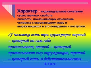 Характер – индивидуальное сочетание
     существенных свойств
     личности, показывающих отношение
     человека к окружающему миру и
     выражающихся в его поведении и поступках.

«У человека есть три характера: первый
– который он сам себе
приписывает, второй – который
приписывают ему окружающие, третий
– который есть в действительности».
                     В. Гюго
 