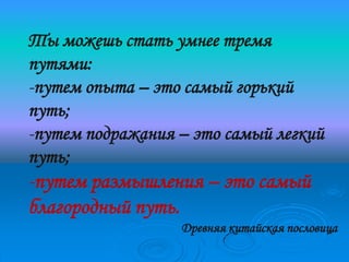 Ты можешь стать умнее тремя
путями:
-путем опыта – это самый горький
путь;
-путем подражания – это самый легкий
путь;
-путем размышления – это самый
благородный путь.
                  Древняя китайская пословица
 