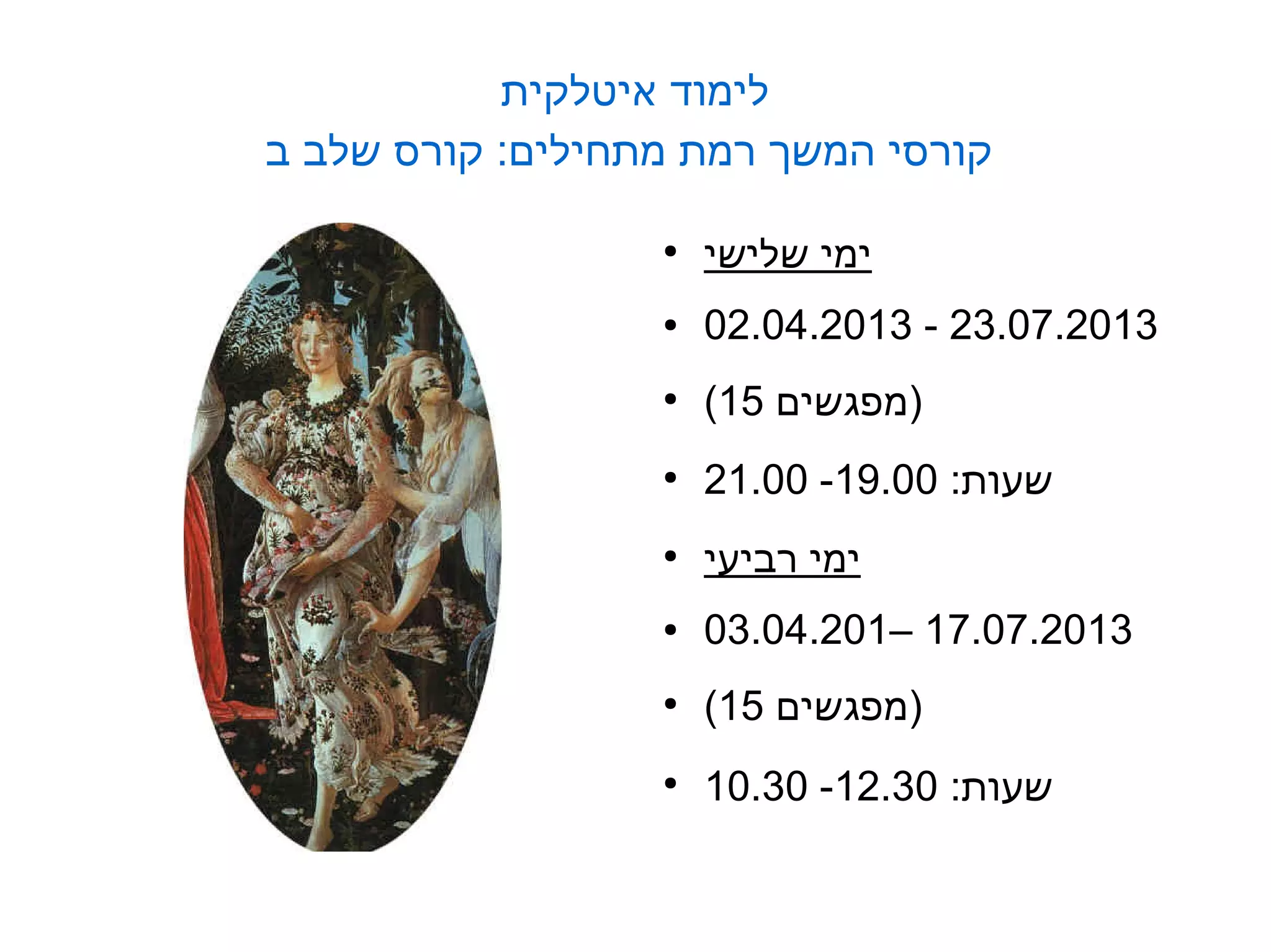 ‫לימוד איטלקית‬
‫קורסי המשך רמת מתחילים: קורס שלב ב‬

                  ‫●‬
                      ‫ימי שלישי‬
                  ‫●‬   ‫3102.70.32 - 3102.40.20‬
                  ‫●‬
                      ‫)מפגשים 51(‬
                  ‫●‬
                      ‫שעות: 00.91- 00.12‬
                  ‫●‬
                      ‫ימי רביעי‬
                  ‫●‬   ‫3102.70.71 –102.40.30‬
                  ‫●‬
                      ‫)מפגשים 51(‬
                  ‫●‬
                      ‫שעות: 03.21- 03.01‬
 