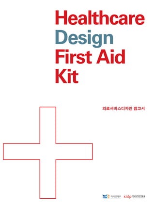 Healthcare
Design
First Aid
Kit
Healthcare
Design
FirstAid
Kit 의료서비스디자인 참고서
의료서비스디자인
참고서
HealthcareDesign
FirstAidKit
이보고서는지식경제부에서시행한디자인기술개발사업의기술개발보고서입니다.
이내용을대외적으로발표할때에는반드시지식경제부에서시행한
디자인기술개발사업의결과임을밝혀야합니다.
9788992695701
ISBN978-89-92695-70-1
비매품
 