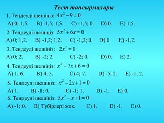 Тест тапсырмалары
1. Теңдеуді шешіңіз: 4 х − 9 = 0
                        2


А) 0; 1,5. В) -1,5; 1,5.    С) -1,5; 0.    D) 0.      Е) 1,5.
2. Теңдеуді шешіңіз: 5 х + 6 х = 0
                          2


А) 0; 1,2.  В) -1,2; 1,2.   С) -1,2; 0.   D) 0.       Е) -1,2.
3. Теңдеуді шешіңіз: 2 х 2 = 0
А) 0; 2.    В) -2; 2.       С) -2; 0.      D) 0.      Е) 2.
4. Теңдеуді шешіңіз: х − 7 х + 6 = 0
                      2


А) 1; 6.     В) 4; 5.     С) 4; 7.        D) -5; 2.      Е) -1; 2.
5. Теңдеуді шешіңіз: х 2 − 2 х + 1 = 0
А) 1.     В) -1; 0.       С) -1; 1.      D) -1. Е) 0.
6. Теңдеуді шешіңіз: 5 х − х + 1 = 0
                        2


А) -1; 0. В) Түбірлері жоқ.          С) 1.     D) -1. Е) 0.
 
