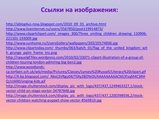 Ссылки на изображения:
http://ablog4us-rosa.blogspot.com/2010_09_01_archive.html
http://www.liveinternet.ru/users/3567850/post119914873/
http://www.clipartclipart.com/_images_300/Three_smiling_children_drawing_110906-
221101-193009.jpg
http://www.sunhome.ru/UsersGallery/wallpapers/203/20174836.jpg
http://www.clipartoday.com/_thumbs/063/batch_01/flag_of_the_united_kingdom_wit
h_grunge_palm_frame_tns.png
http://raquelgf.files.wordpress.com/2010/02/33071-clipart-illustration-of-a-group-of-
children-touring-london-admiring-big-ben2.jpg
http://www.woodlands-
cp.torfaen.sch.uk/wb/media/Pictures/Classes/Lynsey%20Russell/Literacy%20clipart.gif
http://4.bp.blogspot.com/_NkxLSVRgu04/TSXy28DYeOI/AAAAAAAAACM/JFsqM4C3RH
Q/s1600/singing-kids.gif
http://image.shutterstock.com/display_pic_with_logo/437/437,1249463327,1/stock-
vector-child-on-stage-vector-34787848.jpg
http://image.shutterstock.com/display_pic_with_logo/437/437,1200398936,2/stock-
vector-children-watching-puppet-show-vector-8569810.jpg
 
